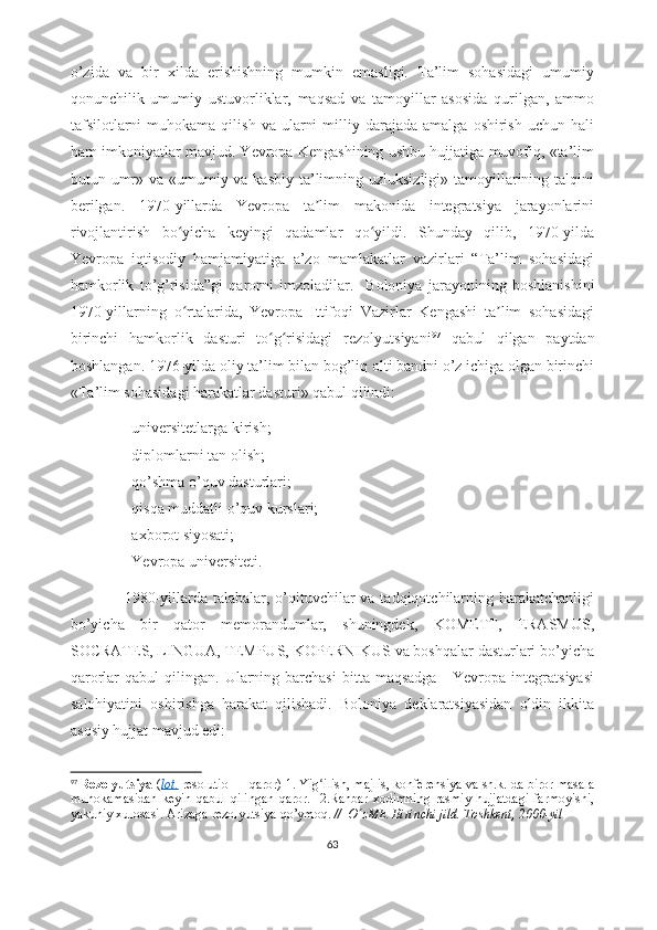 o’zida   va   bir   xilda   erishishning   mumkin   emasligi.   Ta’lim   sohasidagi   umumiy
qonunchilik   umumiy   ustuvorliklar,   maqsad   va   tamoyillar   asosida   qurilgan,   ammo
tafsilotlarni  muhokama  qilish   va  ularni  milliy  darajada  amalga   oshirish   uchun  hali
ham imkoniyatlar mavjud. Yevropa Kengashining ushbu hujjatiga muvofiq, «ta’lim
butun umr» va «umumiy va kasbiy ta’limning uzluksizligi» tamoyillarining talqini
berilgan.   1970-yillarda   Yevropa   ta lim   makonida   integratsiya   jarayonlariniʼ
rivojlantirish   bo yicha   keyingi   qadamlar   qo yildi.   Shunday   qilib,   1970-yilda	
ʻ ʻ
Yevropa   iqtisodiy   hamjamiyatiga   a’zo   mamlakatlar   vazirlari   “Ta’lim   sohasidagi
hamkorlik   to’g’risida”gi   qarorni   imzoladilar.     Boloniya   jarayonining   boshlanishini
1970-yillarning   o rtalarida,   Yevropa   Ittifoqi   Vazirlar   Kengashi   ta lim   sohasidagi
ʻ ʼ
birinchi   hamkorlik   dasturi   to g risidagi   rezolyutsiyani	
ʻ ʻ 97
  qabul   qilgan   paytdan
boshlangan.   1976-yilda oliy ta’lim bilan bog’liq olti bandni o’z ichiga olgan birinchi
«Ta’lim sohasidagi harakatlar dasturi» qabul qilindi: 
- universitetlarga kirish;
- diplomlarni tan olish;
- qo’shma o’quv dasturlari;
- qisqa muddatli o’quv kurslari;
- axborot siyosati;
- Yevropa universiteti.
                    1980-yillarda talabalar, o’qituvchilar  va tadqiqotchilarning harakatchanligi
bo’yicha   bir   qator   memorandumlar,   shuningdek,   KOMETT,   ERASMUS,
SOCRATES, LINGUA, TEMPUS, KOPERNIKUS va boshqalar dasturlari bo’yicha
qarorlar   qabul   qilingan.  Ularning  barchasi   bitta  maqsadga   -  Yevropa  integratsiyasi
salohiyatini   oshirishga   harakat   qilishadi.   Boloniya   deklaratsiyasidan   oldin   ikkita
asosiy hujjat mavjud edi: 
97
  Rezolyutsiya -( lot.   resolutio — qaror) 1. Yig ilish, majlis, konferensiya va sh.k. da biror masala	
ʻ
muhokamasidan   keyin   qabul   qilingan   qaror.     2.Rahbar   xodimning   rasmiy   hujjatdagi   farmoyishi,
yakuniy xulosasi. Arizaga   rezolyutsiya   qo’ymoq.  //  O zME. Birinchi jild. Toshkent, 2000-yil	
ʻ
63 