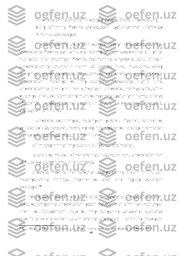 - Universitetlarning umumjahon xartiyasi (Magna Charta Universitatum);
- «Oliy   ta’limning   Yevropa   arxitekturasini   uyg’unlashtirish   to’g’risida»
Sorbonna deklaratsiyasi.
                      Universitetlarning   umumjahon   xartiyasi   1988-yil   18-sentabrda   Boloniya
universitetida   Yevropadagi   ushbu   eng   qadimiy   ta’lim   muassasasining   900   yilligi
munosabati   bilan   chaqirilgan   Yevropa   rektorlarining   kongressida   qabul   qilingan.
Universitetlarning   umumjahon   nizomi   uch   qismdan   iborat:   muqaddima,   asosiy
tamoyillar,   erishish   vositalari.   Muqaddimada   aytilishicha,   insoniyat   kelajagi
universitetlar   -   madaniyat   va   ilmiy   tadqiqotlar   markazlariga   bog’liq.   Unda
universitetlarning ijtimoiy roli ham ko’rsatilgan.  Universitet, nizomga ko’ra, ta’lim
va tarbiya qilish, avlodlarni tabiiy muhit va hayotning uyg’unligini hurmat qilishga
o’rgatishdir.   Universitetlarning   Umumjahon   Nizomi   asosiy   tamoyillar   qatorida
quyidagilarni e’lon qiladi:
      -universitet   avtonomiyasi,   madaniyatni   yaratish,   o’rganish,   baholash   va
avloddan-avlodga   tarqatish,   barcha   siyosiy   hokimiyatlar   va   iqtisodiy   bosimlardan
ma’naviy va intellektual mustaqil bo’lishi lozim;
            -ta’lim jarayonining ilmiy-tadqiqot faoliyatidan ajralmasligi;
  -tadqiqot   va   malaka   oshirish   erkinligi;   hukumatlar   ham,   universitetlar   ham
ushbu asosiy talabni hurmat qilishlari kerak;
-universitet   Yevropa   insonparvarligi   qadriyatlarining   posboni   bo’lib,   turli
madaniyatlarning   bir-biriga   o’rganish   va   ta’sir   qilish   hayotiy   zarurligini
tasdiqlaydi. 98
Maqsadlarga   erishish   vositasi   sifatida   Universitetlar   Umumjahon   Nizomi
davlat   va  jamiyatning  universitetlarni   yetarli  resurslar  bilan  ta’minlash  majburiyati
olishi     va   o’qituvchilarni   o’quv   va   ilmiy   faoliyatning   uzluksizligi   talablariga
muvofiqligi asosida tanlash huquqini erkinligi ta’kidlanadi.  Har bir oliy o’quv yurti
98
  А. В. Макаров . “ Болонский процесс: европейское пространство высшего образования ”. Минск- 2015
64 