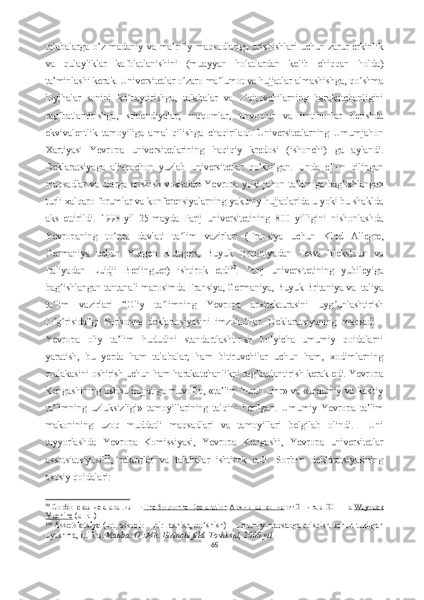 talabalarga o’z  madaniy va  ma’rifiy maqsadlariga  erishishlari   uchun  zarur   erkinlik
va   qulayliklar   kafolatlanishini   (muayyan   holatlardan   kelib   chiqqan   holda)
ta’minlashi kerak. Universitetlar o zaro ma lumot va hujjatlar almashishga, qo shmaʻ ʼ ʻ
loyihalar   sonini   ko paytirishga,   talabalar   va   o qituvchilarning   harakatchanligini	
ʻ ʻ
rag batlantirishga,   stipendiyalar,   maqomlar,   unvonlar   va   imtihonlar   berishda	
ʻ
ekvivalentlik   tamoyiliga   amal   qilishga   chaqiriladi.   Universitetlarning   Umumjahon
Xartiyasi   Yevropa   universitetlarining   haqiqiy   kredosi   (ishonchi)   ga   aylandi.
Deklaratsiyaga   allaqachon   yuzlab   universitetlar   qo’shilgan.   Unda   e’lon   qilingan
maqsadlar va ularga erishish vositalari Yevropa yoki jahon ta’limiga bag’ishlangan
turli xalqaro forumlar va konferensiyalarning yakuniy hujjatlarida u yoki bu shaklda
aks   ettirildi.   1998-yil   25-mayda   Parij   universitetining   800   yilligini   nishonlashda
Yevropaning   to rtta   davlati   ta lim   vazirlari   (Fransiya   uchun   Klod   Allegre,	
ʻ ʼ
Germaniya   uchun   Yurgen   Ruttgers,   Buyuk   Britaniyadan   Tessa   Blekstoun   va
Italiyadan   Luidji   Berlinguer)   ishtirok   etdi 99
.   Parij   universitetining   yubileyiga
bag ishlangan tantanali marosimda Fransiya, Germaniya, Buyuk Britaniya va Italiya	
ʻ
ta lim   vazirlari   “Oliy   ta limning   Yevropa   arxitekturasini   uyg unlashtirish	
ʼ ʼ ʻ
to g risida”gi   Sorbonna   deklaratsiyasini   imzoladilar.   Deklaratsiyaning   maqsadi   -
ʻ ʻ
Yevropa   oliy   ta’lim   hududini   standartlashtirish   bo’yicha   umumiy   qoidalarni
yaratish,   bu   yerda   ham   talabalar,   ham   bitiruvchilar   uchun   ham,   xodimlarning
malakasini oshirish uchun ham harakatchanlikni rag’batlantirish kerak edi. Yevropa
Kengashining ushbu hujjatiga muvofiq, «ta’lim butun umr» va «umumiy va kasbiy
ta’limning   uzluksizligi»   tamoyillarining   talqini   berilgan.   Umumiy   Yevropa   ta’lim
makonining   uzoq   muddatli   maqsadlari   va   tamoyillari   belgilab   olindi.     Uni
tayyorlashda   Yevropa   Komissiyasi,   Yevropa   Kengashi,   Yevropa   universitetlar
assotsiatsiyasi 100
,   rektorlar   va   talabalar   ishtirok   etdi.   Sorbon   deklaratsiyasining
asosiy qoidalari:
99
  Сорбонская декларация   —   The Sorbonne Declaration   Архивная копия   от 21 июля 2011 на   Wayback
Machine   (англ.)
100
  Assotsiatsiya   (lot. associo – bir-lashish, qo shish) – umumiy maqsadga erishish uchun tuzilgan	
ʻ
uyushma, ittifoq .   Manba:   O zME. Birinchi jild. Toshkent, 2000-yil	
ʻ
65 