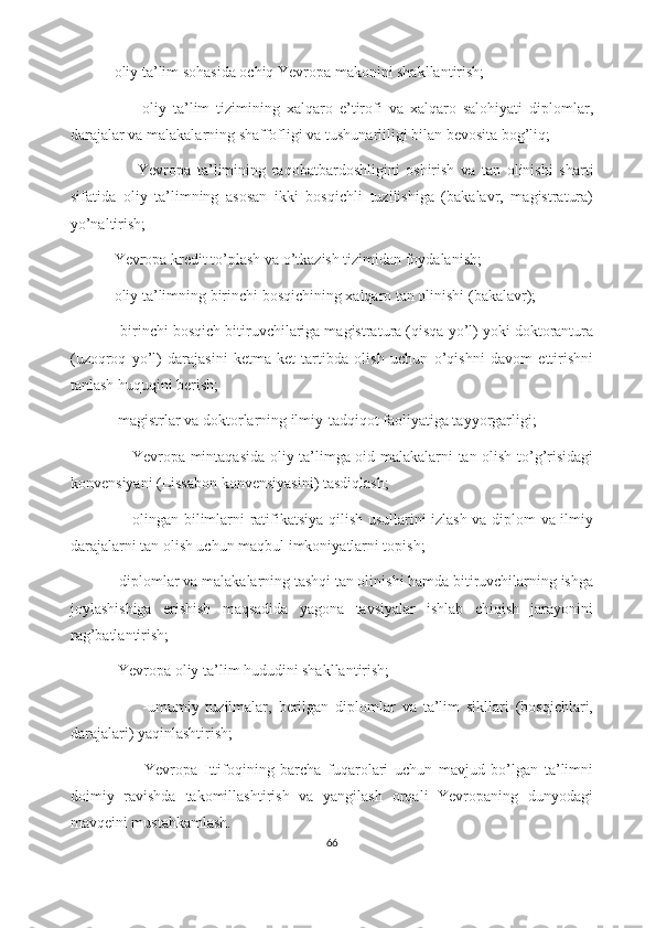            -oliy ta’lim sohasida ochiq Yevropa makonini shakllantirish;
                    -oliy   ta’lim   tizimining   xalqaro   e’tirofi   va   xalqaro   salohiyati   diplomlar,
darajalar va malakalarning shaffofligi va tushunarliligi bilan bevosita bog’liq;
                    -Yevropa   ta’limining   raqobatbardoshligini   oshirish   va   tan   olinishi   sharti
sifatida   oliy   ta’limning   asosan   ikki   bosqichli   tuzilishiga   (bakalavr,   magistratura)
yo’naltirish;
           -Yevropa kredit to’plash va o’tkazish tizimidan foydalanish;
           -oliy ta’limning birinchi bosqichining xalqaro tan olinishi (bakalavr);
             -birinchi bosqich bitiruvchilariga magistratura (qisqa yo’l) yoki doktorantura
(uzoqroq   yo’l)   darajasini   ketma-ket   tartibda   olish   uchun   o’qishni   davom   ettirishni
tanlash huquqini berish;
            -magistrlar va doktorlarning ilmiy-tadqiqot faoliyatiga tayyorgarligi;
                      -Yevropa mintaqasida oliy ta’limga oid malakalarni tan olish to’g’risidagi
konvensiyani (Lissabon konvensiyasini) tasdiqlash;
                      -olingan bilimlarni ratifikatsiya qilish usullarini izlash va diplom va ilmiy
darajalarni tan olish uchun maqbul imkoniyatlarni topish;
            -diplomlar va malakalarning tashqi tan olinishi hamda bitiruvchilarning ishga
joylashishiga   erishish   maqsadida   yagona   tavsiyalar   ishlab   chiqish   jarayonini
rag’batlantirish;
            -Yevropa oliy ta’lim hududini shakllantirish;
                      -umumiy   tuzilmalar,   berilgan   diplomlar   va   ta’lim   sikllari   (bosqichlari,
darajalari) yaqinlashtirish;
                      -Yevropa   Ittifoqining   barcha   fuqarolari   uchun   mavjud   bo’lgan   ta’limni
doimiy   ravishda   takomillashtirish   va   yangilash   orqali   Yevropaning   dunyodagi
mavqeini mustahkamlash.
66 