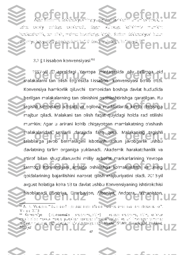                       Agar Sorbonna deklaratsiyasining yuqoridagi tezislarini umumlashtirsak, u
uchta   asosiy   qoidaga   asoslanadi,   degan   xulosaga   kelishimiz   mumkin:
harakatchanlik,   tan   olish,   mehnat   bozorlariga   kirish.   Sorbon   deklaratsiyasi   butun
Boloniya jarayonining peshqadami bo’ldi desak mubolag’a bo’lmaydi 101
.  
           
              3.2-§  Lissabon k onv ensiy asi 102
1997-yil   11-apreldagi   Yevropa   mintaqasida   oliy   taʼlimga   oid
malakalarni   tan   olish   toʻgʻrisida   Lissabon     konvensiyasi   bo’lib   o’tdi.
Konvensiya   hamkorlik   qiluvchi     tomonidan   boshqa   davlat   hududida
berilgan   malakalarning   tan   olinishini   osonlashtirishga   qaratilgan.   Bu
tegishli   so’rovlarni   adolatli   va   oqilona   muddatlarda   ko’rib   chiqishga
majbur   qiladi.   Malakani   tan   olish   faqat   quyidagi   holda   rad   etilishi
mumkin:   Agar   u   arizani   ko’rib   chiqayotgan   mamlakatning   o’xshash
malakalaridan   sezilarli   darajada   farq   qilsa.   Malakaning   tegishli
talablarga   javob   bermasligini   isbotlash   uchun   javobgarlik   ushbu
davlatning   ta’lim   organiga   yuklanadi.   Akademik   harakatchanlik   va
e’tirof   bilan   shug’ullanuvchi   milliy   axborot   markazlarining   Yevropa
tarmog’i   Konvensiyani   amalga   oshirishga   ko’maklashish   va   uning
qoidalarining   bajarilishini   nazorat   qilish   majburiyatini   oladi.   2013-yil
avgust holatiga koʻra 53 ta davlat ushbu Konvensiyaning ishtirokchisi
hisoblanadi   (Avstriya,   Ozarbayjon,   Albaniya,   Andorra,   Armaniston,
101
  А.   В.   Макаров .   “ Болонский   процесс:   европейское   пространство   высшего   образования ”.
Минск -  2015
102
  Konvensiya   —   ( lot .   conventio   —   shartnoma ,   bitim )   —   xalqaro   shartnoma,   bitim,   kelishuv
shakli:   biror   maxsus   masala   yuzasidan   davlatlar   o’rtasida   tuziladi   va   uni   imzolagan   tomonlar
muayyan huquq va majburiyatlarni o’z zimmasiga oladi.   Manba: O zME. Birinchi jild. Toshkent,ʻ
2000-yil
67 