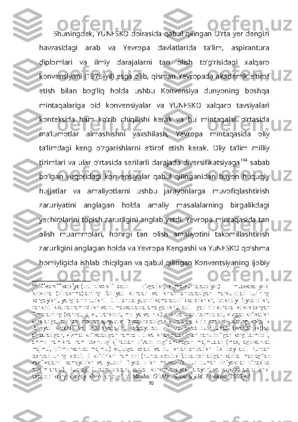 Shuningdek, YUNESKO doirasida qabul qilingan O’rta yer dengizi
havzasidagi   arab   va   Yevropa   davlatlarida   ta’lim,   aspirantura
diplomlari   va   ilmiy   darajalarni   tan   olish   to’g’risidagi   xalqaro
konvensiyani  (1976-yil)   esga   olib,   qisman   Yevropada   akademik   e’tirof
etish   bilan   bog’liq   holda   ushbu   Konvensiya   dunyoning   boshqa
mintaqalariga   oid   konvensiyalar   va   YUNESKO   xalqaro   tavsiyalari
konteksida   ham   ko’rib   chiqilishi   kerak   va   bu   mintaqalar   o’rtasida
ma’lumotlar   almashishni   yaxshilash,   Yevropa   mintaqasida   oliy
ta’limdagi   keng   o’zgarishlarni   e’tirof   etish   kerak.   Oliy   taʼlim   milliy
tizimlari  va   ular  oʻrtasida   sezilarli   darajada   diversifikatsiyaga 104
  sabab
boʻlgan   yuqoridagi   konvensiyalar   qabul   qilinganidan   buyon   huquqiy
hujjatlar   va   amaliyotlarni   ushbu   jarayonlarga   muvofiqlashtirish
zaruriyatini   anglagan   holda   amaliy   masalalarning   birgalikdagi
yechimlarini  topish  zarurligini anglab  yetdi.  Yevropa  mintaqasida  tan
olish   muammolari,   hozirgi   tan   olish   amaliyotini   takomillashtirish
zarurligini anglagan holda va Yevropa Kengashi va YuNESKO qo’shma
homiyligida  ishlab chiqilgan va  qabul qilingan  Konventsiyaning ijobiy
104
  Diversifikatsiya   (lot.   diversi ﬁ   catio   —   o zgarish,   xilma-xil   taraqqiyot)   —  ʻ muassasa   yoki
korxona   (birlashma)larning   faoliyati   sohalari   va   ishlab   chiqaradigan   mahsulotlari   turining
kengayishi,   yangilanib   turishi.   D.   i.   ch.da   yuqori   samaradorlikka   erishish,   iqtisodiy   foyda   olish,
bankrotlikka barham berish va b. maqsadlarda amalga oshiriladi.  Ilgari bir sohada ixtisoslashgan
firmalarning   (sanoat,  q.  x.,  transport,   moliya   va  h.k.)  boshqa  i.  ch.   tarmoqlari,   xizmat  ko rsatish	
ʻ
sohalariga,   birinchi   navbatda,   yuqori   foyda   beradigan   sohalarga   kirib   borishi   ularning   xo jalik	
ʻ
faoliyati   sohalari   va   imkoniyatlarini   kengaytiradi.   D.   natijasida   turli-tuman   tovarlar   ishlab
chiqaradigan, xizmat ko rsatadigan hamda i. t. va ishlanmalar bilan band bo lgan keng tarmoqli,	
ʻ ʻ
ammo   hamisha   ham   texnologikjihatdan   o zaro   bog lan-magan   majmualar   (mas,   agrosanoat	
ʻ ʻ
majmui,   o rmonsanoat   majmui)   vujudga   keladi   va   bu   ishlab   chiqarish   D.si   deyiladi.   Bundan	
ʻ
tashqari  uning  kredit  D.  ko rinishi  ham  bor (bunda  kredit  sifatida  beriladigan  kapital  mablag lar	
ʻ ʻ
xavf-xatarni   kamaytirish   va   yuqori   foyda   olish   maqsadida   turli-tuman   ob yektlar   o rtasida	
ʼ ʻ
taqsimlanadi).   Bunday   D.   tarmo q lararo   kapital   konsentratsiyasi   jarayoni   va   korxonalararo   ichki
beqarorlikning kuchayi-shi bilan bog liq.	
ʻ   Manba: O zME. Birinchi jild. Toshkent, 2000-yil	ʻ
70 