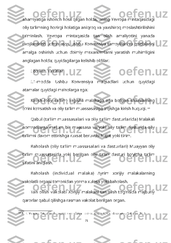 ahamiyatiga ishonch hosil qilgan holda, uning Yevropa mintaqasidagi
oliy ta’limning hozirgi holatiga aniqroq va yaxshiroq moslashtirilishini
ta’minlash.   Yevropa   mintaqasida   tan   olish   amaliyotini   yanada
rivojlantirish uchun asos, ushbu Konvensiya tamoyillari va qoidalarini
amalga   oshirish   uchun   doimiy   mexanizmlarni   yaratish   muhimligini
anglagan holda; quyidagilarga kelishib oldilar:
I bo’lim. Ta’rifl ar
I.1-modda   Ushbu   Konvensiya   maqsadlari   uchun   quyidagi
atamalar quyidagi ma’nolarga ega:  
Kirish   (oliy   t a’lim)   Tegishli   malakaga   ega   bo’lgan   shaxslarning
o’zini ko’rsatish va oliy ta’lim muassasasiga o’qishga kirish huquqi.   105
Qabul  (t a’lim  muassasalari  v a  oliy  t a’lim dast urlarida)   Malakali
nomzodlarga   ma’lum   bir   muassasa   va/yoki   oliy   ta’lim   dasturida   oliy
ta’limni davom ettirishga ruxsat beruvchi hujjat yoki tizim.
Baholash  (oliy  t a’lim  muassasalari  v a  dast urlari)   Muayyan oliy
ta’lim   muassasasida   yoki   berilgan   oliy   ta’lim   dasturi   bo’yicha   ta’lim
sifatini aniqlash.
Baholash   (indiv idual   malak a)   Ayrim   xorijiy   malakalarning
vakolatli organi tomonidan yozma xulosa yoki baholash.
Tan   olish   v ak olat i   Xorijiy   malakani  tan   olish   to’g’risida   majburiy
qarorlar qabul qilishga rasman vakolat berilgan organ.
105
  А. В. Макаров . “ Болонский процесс: европейское пространство высшего образования ”. Минск- 2015
71 