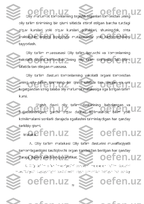 Oliy  ma’lumot   tomonlarning tegishli organlari tomonidan uning
oliy   ta’lim   tizimining   bir   qismi   sifatida   e’tirof   etilgan   barcha   turdagi
o’quv   kurslari   yoki   o’quv   kurslari   guruhlari,   shuningdek,   o’rta
maktabdan   keyingi   bosqichda   mutaxassislar   yoki   tadqiqotchilarni
tayyorlash.
Oliy   t a’lim   muassasasi   Oliy   taʼlim   beruvchi   va   Tomonlarning
vakolatli   organi   tomonidan   uning   oliy   taʼlim   tizimining   bir   qismi
sifatida tan olingan muassasa.
Oliy   t a’lim   dast uri   tomonlarning   vakolatli   organi   tomonidan
uning   oliy   ta’lim   tizimining   bir   qismi   sifatida   tan   olingan   va   uni
tugatgandan so’ng talaba oliy ma’lumot malakasiga ega bo’lgan ta’lim
kursi.
          O’qish   dav ri   oliy   ta’lim   dasturining   baholangan   va
hujjatlashtirilgan,   garchi   o’quv   dasturi   bo’lmasa-da,   bilim   yoki
ko’nikmalarni sezilarli  darajada  egallashni ta’minlaydigan  har qanday
tarkibiy qismi.
          Malak a
          A.   Oliy   t a’lim   malak asi   Oliy   ta’lim   dasturini   muvaffaqiyatli
tamomlaganligini tasdiqlovchi organ tomonidan berilgan har qanday
daraja, diplom yoki boshqa sertifikat.
  B.   Oliy   ta’lim   olish   imkoniyatini   beruvchi   malakalar   Ta’lim   dasturini
muvaffaqiyatli   tugatganligini   tasdiqlovchi   organ   tomonidan   berilgan   har   qanday
72 