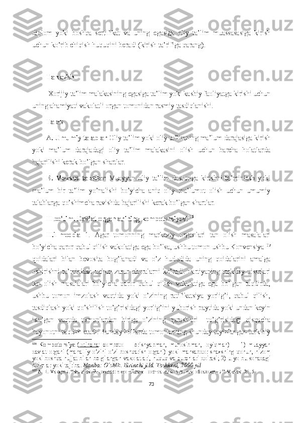 diplom   yoki   boshqa   sertifikat   va   uning   egasiga   oliy   ta’lim   muassasasiga   kirish
uchun ko’rib chiqish huquqini beradi (kirish ta’rifiga qarang). 
Tan olish 
  Xorijiy ta’lim malakasining egasiga ta’lim yoki kasbiy faoliyatga kirishi uchun
uning ahamiyati vakolatli organ tomonidan rasmiy tasdiqlanishi.
         Talab
A. Umumiy talablar  Oliy ta’lim yoki oliy ta’limning ma’lum darajasiga kirish
yoki   ma’lum   darajadagi   oliy   ta’lim   malakasini   olish   uchun   barcha   holatlarda
bajarilishi kerak bo’lgan shartlar. 
B.   Maxsus   talablar   Muayyan   oliy   ta’lim   dasturiga   kirishni   ta’minlash   yoki
ma’lum   bir   ta’lim   yo’nalishi   bo’yicha   aniq   oliy   ma’lumot   olish   uchun   umumiy
talablarga qo’shimcha ravishda bajarilishi kerak bo’lgan shartlar.
II bo’lim. Davlat organlarining kompetensiyasi 106
II.1-modda   1.   Agar   tomonning   markaziy   organlari   tan   olish   masalalari
bo’yicha qaror qabul qilish vakolatiga ega bo’lsa, ushbu tomon ushbu Konvensiya 107
qoidalari   bilan   bevosita   bog’lanadi   va   o’z   hududida   uning   qoidalarini   amalga
oshirishni   ta’minlash   uchun   zarur   choralarni   ko’radi.   Partiyaning   tarkibiy   qismlari
tan   olish   masalalari   bo’yicha   qaror   qabul   qilish   vakolatiga   ega   bo’lgan   taqdirda,
ushbu   tomon   imzolash   vaqtida   yoki   o’zining   ratifikatsiya   yorlig’i,   qabul   qilish,
tasdiqlash yoki qo’shilish to’g’risidagi yorlig’ini yuborish paytida yoki undan keyin
istalgan   vaqtda   tomonlardan   biriga   o’zining   qarashlari     to’g’risidagi   qisqacha
bayonotni taqdim etadi. Bunday hollarda tomonlarning shunday tayinlangan tarkibiy
106
  Kompetensiya   ( lotincha :   competo   —   erishyapman,   munosibman,   loyiqman)   —   1)   muayyan
davlat   organi   (mahalliy   o zini   o zi   boshqarish   organi)   yoki   mansabdor   shaxsning   qonun,   nizomʻ ʻ
yoki boshqa hujjat bilan belgilangan vakolatlari, huquq va burchlari doirasi; 2) u yo bu sohadagi
bilimlar yoki tajriba.   Manba: O zME. Birinchi jild. Toshkent, 2000-yil	
ʻ
107
  А. В. Макаров . “ Болонский процесс: европейское пространство высшего образования ”.  Минск -  2015
73 