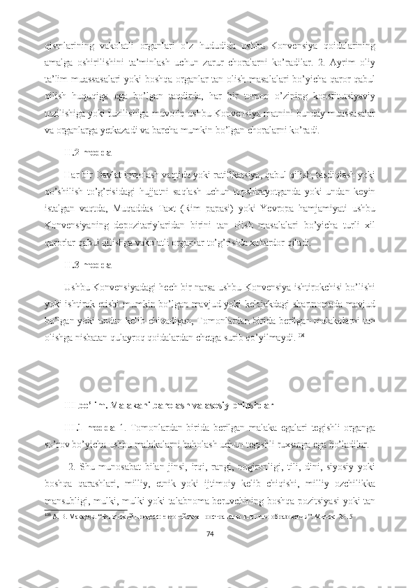 qismlarining   vakolatli   organlari   o’z   hududida   ushbu   Konvensiya   qoidalarining
amalga   oshirilishini   ta’minlash   uchun   zarur   choralarni   ko’radilar.   2.   Ayrim   oliy
ta’lim muassasalari  yoki boshqa organlar tan olish masalalari  bo’yicha qaror qabul
qilish   huquqiga   ega   bo’lgan   taqdirda,   har   bir   tomon   o’zining   konstitutsiyaviy
tuzilishiga yoki tuzilishiga muvofiq ushbu Konvensiya matnini bunday muassasalar
va organlarga yetkazadi va barcha mumkin bo’lgan choralarni ko’radi. 
II.2-modda
Har bir Davlat imzolash vaqtida yoki ratifikatsiya, qabul qilish, tasdiqlash yoki
qo’shilish   to’g’risidagi   hujjatni   saqlash   uchun   topshirayotganda   yoki   undan   keyin
istalgan   vaqtda,   Muqaddas   Taxt   (Rim   papasi)   yoki   Yevropa   hamjamiyati   ushbu
Konvensiyaning   depozitariylaridan   birini   tan   olish   masalalari   bo’yicha   turli   xil
qarorlar qabul qilishga vakolatli organlar to’g’risida xabardor qiladi.
II.3-modda
Ushbu Konvensiyadagi hech bir narsa ushbu Konvensiya ishtirokchisi bo’lishi
yoki ishtirok etishi mumkin bo’lgan mavjud yoki kelajakdagi  shartnomada mavjud
bo’lgan yoki undan kelib chiqadigan, Tomonlardan birida berilgan malakalarni tan
olishga nisbatan qulayroq qoidalardan chetga surib qo’yilmaydi. 108
 
III bo’lim. Malakani baholash va asosiy prinsiplar
III.1-modda   1.   Tomonlardan   birida   berilgan   malaka   egalari   tegishli   organga
so’rov bo’yicha ushbu malakalarni baholash uchun tegishli ruxsatga ega bo’ladilar.
  2.   Shu   munosabat   bilan   jinsi,   irqi,   rangi,   nogironligi,   tili,   dini,   siyosiy   yoki
boshqa   qarashlari,   milliy,   etnik   yoki   ijtimoiy   kelib   chiqishi,   milliy   ozchilikka
mansubligi, mulki, mulki yoki talabnoma beruvchining boshqa pozitsiyasi  yoki tan
108
  А. В. Макаров . “ Болонский процесс: европейское пространство высшего образования ”.  Минск -  2015
74 