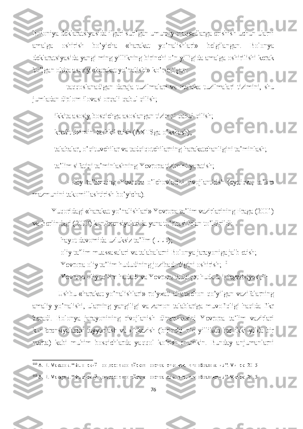 Boloniya deklaratsiyasida ilgari surilgan umumiy maqsadlarga erishish uchun ularni
amalga   oshirish   bo’yicha   «harakat   yo’nalishlari»   belgilangan.   Bolonya
deklaratsiyasida yangi ming yillikning birinchi o’n yilligida amalga oshirilishi kerak
bo’lgan oltita asosiy «harakat yo’nalishi» ko’rsatilgan:
                    -   taqqoslanadigan   daraja   tuzilmalari   va   malaka   tuzilmalari   tizimini,   shu
jumladan diplom ilovasi orqali qabul qilish;
           - ikkita asosiy bosqichga asoslangan tizimni qabul qilish;
           - kredit tizimini tashkil etish (AKTSga o’xshash);
           - talabalar, o’qituvchilar va tadqiqotchilarning harakatchanligini ta’minlash;
           - ta’lim sifatini ta’minlashning Yevropa tizimini yaratish;
                    -   oliy   ta’limning   Yevropa   o’lchovlarini   rivojlantirish   (ayniqsa,   ta’lim
mazmunini takomillashtirish bo’yicha).
           Yuqoridagi «harakat yo’nalishlari» Yevropa ta’lim vazirlarining Praga (2001)
va Berlindagi (2003) konferensiyalarida yana to’rttasi bilan to’ldirildi:  
- hayot davomida uzluksiz ta’lim (LLL);
- oliy ta’lim muassasalari va talabalarni Bolonya jarayoniga jalb etish;
- Yevropa oliy ta’lim hududining jozibadorligini oshirish; 110
- Yevropa oliy ta’lim hududi va Yevropa tadqiqot hududi integratsiyasi; 111
                    Ushbu  «harakat  yo’nalishlari»  ro’yxati  allaqachon  qo’yilgan vazifalarning
amaliy   yo’nalishi,   ularning   yangiligi   va   zamon   talablariga   muvofiqligi   haqida   fikr
beradi.   Bolonya   jarayonining   rivojlanish   dinamikasini   Yevropa   ta lim   vazirlariʼ
konferensiyalarini   tayyorlash   va   o tkazish   (birinchi   o n   yillikda   har   ikki   yilda   bir	
ʻ ʻ
marta)   kabi   muhim   bosqichlarda   yaqqol   ko rish   mumkin.   Bunday   anjumanlarni	
ʻ
110
  А. В. Макаров . “ Болонский процесс: европейское пространство высшего образования ”.  Минск -  2015
111
  А. В. Макаров . “ Болонский процесс: европейское пространство высшего образования ”. Минск- 2015
76 