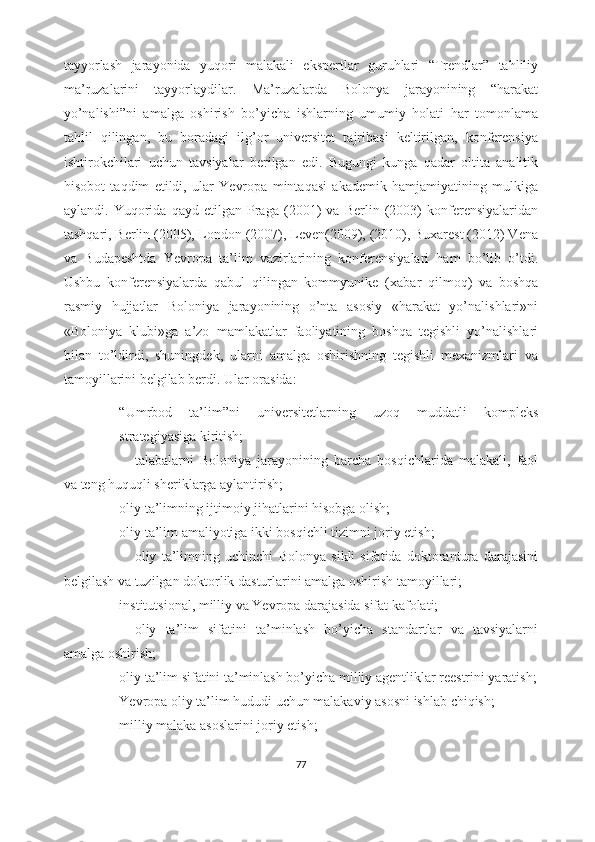 tayyorlash   jarayonida   yuqori   malakali   ekspertlar   guruhlari   “Trendlar”   tahliliy
ma’ruzalarini   tayyorlaydilar.   Ma’ruzalarda   Bolonya   jarayonining   “harakat
yo’nalishi”ni   amalga   oshirish   bo’yicha   ishlarning   umumiy   holati   har   tomonlama
tahlil   qilingan,   bu   boradagi   ilg’or   universitet   tajribasi   keltirilgan,   konferensiya
ishtirokchilari   uchun   tavsiyalar   berilgan   edi.   Bugungi   kunga   qadar   oltita   analitik
hisobot   taqdim   etildi,   ular   Yevropa   mintaqasi   akademik   hamjamiyatining   mulkiga
aylandi.   Yuqorida   qayd   etilgan   Praga   (2001)   va   Berlin   (2003)   konferensiyalaridan
tashqari, Berlin (2005), London (2007), Leven(2009), (2010), Buxarest (2012) Vena
va   Budapeshtda   Yevropa   ta’lim   vazirlarining   konferensiyalari   ham   bo’lib   o’tdi.
Ushbu   konferensiyalarda   qabul   qilingan   kommyunike   ( xabar   qilmoq)   va   boshqa
rasmiy   hujjatlar   Boloniya   jarayonining   o’nta   asosiy   «harakat   yo’nalishlari»ni
«Boloniya   klubi»ga   a’zo   mamlakatlar   faoliyatining   boshqa   tegishli   yo’nalishlari
bilan   to’ldirdi,   shuningdek,   ularni   amalga   oshirishning   tegishli   mexanizmlari   va
tamoyillarini belgilab berdi. Ular orasida:
- “Umrbod   ta’lim”ni   universitetlarning   uzoq   muddatli   kompleks
strategiyasiga kiritish;
- talabalarni   Boloniya   jarayonining   barcha   bosqichlarida   malakali,   faol
va teng huquqli sheriklarga aylantirish;
- oliy ta’limning ijtimoiy jihatlarini hisobga olish;
- oliy ta’lim amaliyotiga ikki bosqichli tizimni joriy etish;
- oliy   ta’limning   uchinchi   Bolonya   sikli   sifatida   doktorantura   darajasini
belgilash va tuzilgan doktorlik dasturlarini amalga oshirish tamoyillari;
- institutsional, milliy va Yevropa darajasida sifat kafolati;
- oliy   ta’lim   sifatini   ta’minlash   bo’yicha   standartlar   va   tavsiyalarni
amalga oshirish;
- oliy ta’lim sifatini ta’minlash bo’yicha milliy agentliklar reestrini yaratish;
- Yevropa oliy ta’lim hududi uchun malakaviy asosni ishlab chiqish;
- milliy malaka asoslarini joriy etish;
77 
