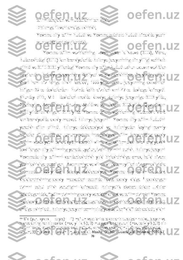 - ta’lim darajalari va muddatlarini tan olish;
- Diplomga ilovani amalga oshirish;
- Yevropa   oliy   ta’lim   hududi   va   Yevropa   tadqiqot   hududi   o’rtasida   yaqin
munosabatlarni rivojlantirish.
                    Yevropa   ta’lim   vazirlarining   Leven   Luven-la-Neuve   (2009),   Vena,
Budapeshtdagi  (2010) konferensiyalarida Bolonya jarayonining o’n yilligi sarhisob
qilindi va 2010-2020-yillardagi Yevropa oliy ta’lim hududi uchun ustuvor vazifalar
belgilandi.     Bolonya   jarayonining   faoliyati   va   rivojlanishining   o’n   yillik   natijasi
shuni   ham   o’z   ichiga   olishi   kerakki,   1999-yilda   ushbu   jarayonning   asoschilari
bo’lgan   29   ta   davlatlardan     hozirda   kelib   a’zolari   soni   47   ta   davlatga   ko’paydi.
Shunday   qilib,   MDH   davlatlari   orasida   Rossiya   Boloniya   jarayoniga   2003-yilda,
Ozarbayjon,   Armaniston,   Gruziya,   Moldova   va   Ukraina   2005-yilda,   Qozog’iston
2010-yilda   qo’shilgan.   2010-yilda   Yevropa   ta’lim   vazirlarining   Budapesht-Vena
konferensiyasida   asosiy   maqsad   Bolonya   jarayoni   -   Yevropa   oliy   ta’lim   hududini
yaratish   e’lon   qilindi.   Bolonya   deklaratsiyasi   va   Boloniyadan   keyingi   rasmiy
hujjatlar   e’lon   qilingan   umumyevropa   integratsiyasi   ta’lim   jarayonining   asosiy
muhim   xususiyatini   ta’kidlaydi:     «tartibli   xilma-xillik»   formulasi   bilan   eng   yaxshi
tavsiflangan oliy ta’limning yanada uyg’un, izchil tizimini qurish. Bolonya jarayoni
Yevropada   oliy   ta’limni   standartlashtirish   yoki   birlashtirishga   emas,   balki   o’zaro
yaqinlashishga qaratilgan.  Avtonomiya va xilma-xillik tamoyillari o’zgarmasligicha
qolmoqda.   1999-yildagi   Bolonya   deklaratsiyasi   Yevropa   oliy   ta’lim   hududini
shakllantirishning   asosiy   maqsadlari   qatorida   ikkita   asosiy   siklga 112
  asoslangan
tizimni   qabul   qilish   zarurligini   ko’rsatadi.   Bolonyalik   ekspert   doktor   J.Koler
ta kidlaganidek, “ta lim tizimining asosiy xarakteristikasi va ta lim tizimini Yevropaʼ ʼ ʼ
malakaviy doirasiga kiritish ta limning tugallangan bosqichlarini tashkil etish orqali	
ʼ
amalga oshiriladi. Boloniya jarayoni terminologiyasida ular “sikl” deb ataladi; siklni
112
  Sikl   (yun. kyklos — doyra) — 1) ma lum vaqt ichida takrorlanib turadigan hodisa, jarayon va	
ʼ
boshqalarning  har bir davrasi  (mas, yillik  S.); 2) muayyan  fanlar  guruhi (mas,  tarixiy  S.); 3) bir
butunni tashkil etuvchi bir qancha asar, ma ruza, konsert va sh.k. majmui; 4) badiiy adabiyotda —	
ʼ
turkum; 5) musiqada — turkumli musiqa shakli.   Manba: O zME. Birinchi jild. Toshkent, 2000-yil	
ʻ
78 