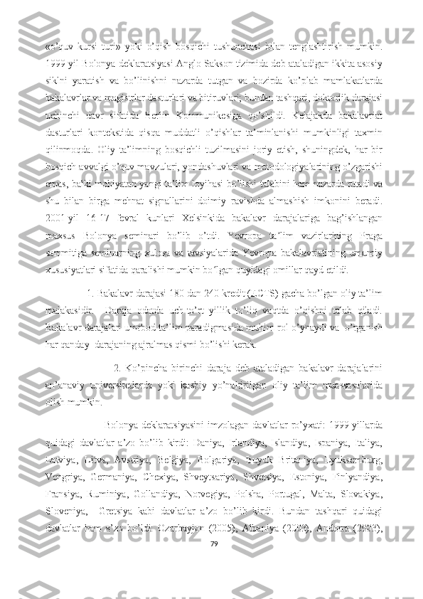 «o’quv   kursi   turi»   yoki   o’qish   bosqichi   tushunchasi   bilan   tenglashtirish   mumkin.
1999-yil Bolonya deklaratsiyasi Anglo-Sakson tizimida deb ataladigan ikkita asosiy
siklni   yaratish   va   bo’linishni   nazarda   tutgan   va   hozirda   ko’plab   mamlakatlarda
bakalavrlar va magistrlar dasturlari va bitiruvlari; bundan tashqari, doktorlik darajasi
uchinchi   davr   sifatida   Berlin   Kommunikesiga   qo’shildi.   Kelajakda   bakalavriat
dasturlari   kontekstida   qisqa   muddatli   o’qishlar   ta’minlanishi   mumkinligi   taxmin
qilinmoqda.   Oliy   ta’limning   bosqichli   tuzilmasini   joriy   etish,   shuningdek,   har   bir
bosqich avvalgi o’quv mavzulari, yondashuvlari va metodologiyalarining o’zgarishi
emas, balki mohiyatan yangi ta’lim loyihasi bo’lishi talabini ham nazarda tutadi va
shu   bilan   birga   mehnat   signallarini   doimiy   ravishda   almashish   imkonini   beradi.
2001-yil   16-17   fevral   kunlari   Xelsinkida   bakalavr   darajalariga   bag’ishlangan
maxsus   Bolonya   seminari   bo’lib   o’tdi.   Yevropa   ta lim   vazirlarining   Pragaʼ
sammitiga   seminarning   xulosa   va   tavsiyalarida   Yevropa   bakalavriatining   umumiy
xususiyatlari sifatida qaralishi mumkin bo lgan quyidagi omillar qayd etildi.  	
ʻ
                1. Bakalavr darajasi 180 dan 240 kredit (ECTS) gacha bo’lgan oliy ta’lim
malakasidir.     Daraja   odatda   uch-to’rt   yillik   to’liq   vaqtda   o’qishni   talab   qiladi.
Bakalavr darajalari umrbod ta’lim paradigmasida muhim rol o’ynaydi va  o’rganish
har qanday  darajaning ajralmas qismi bo’lishi kerak. 
                                2.   Ko’pincha   birinchi   daraja   deb   ataladigan   bakalavr   darajalarini
an’anaviy   universitetlarda   yoki   kasbiy   yo’naltirilgan   oliy   ta’lim   muassasalarida
olish mumkin.   
                                Bolonya   deklaratsiyasini   imzolagan   davlatlar   ro’yxati:   1999-yillarda
quidagi   davlatlar   a’zo   bo’lib   kirdi:   Daniya,   Irlandiya,   Islandiya,   Ispaniya,   Italiya,
Latviya,   Litva,   Avstriya,   Belgiya,   Bolgariya,   Buyuk   Britaniya,   Lyuksemburg,
Vengriya,   Germaniya,   Chexiya,   Shveytsariya,   Shvetsiya,   Estoniya,   Finlyandiya,
Fransiya,   Ruminiya,   Gollandiya,   Norvegiya,   Polsha,   Portugal,   Malta,   Slovakiya,
Sloveniya,     Gretsiya   kabi   davlatlar   a’zo   bo’lib   kirdi.   Bundan   tashqari   quidagi
davlatlar   ham   a’zo   bo’ldi:   Ozarbayjon   (2005),   Albaniya   (2003),   Andorra   (2003),
79 