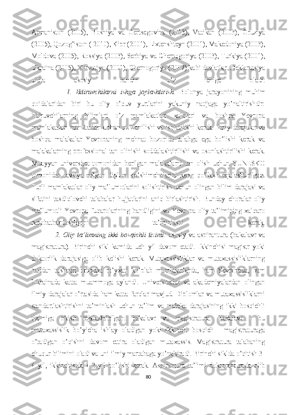 Armaniston   (2005),   Bosniya   va   Gertsegovina   (2003),   Vatikan   (2003),   Gruziya
(2005), Qozog’iston ( 2010), Kipr (2001), Lixtenshteyn (2001), Makedoniya (2003),
Moldova (2005), Rossiya (2003), Serbiya va Chernogoriya (2003), Turkiya (2001),
Ukraina (2005), Xorvatiya (2001), Chernogoriya (2007) kabi davlatlar.  Deklaratsiya
oltita   asosiy   bandni   o’z   ichiga   oladi:
                  1.   Bitiruvchilarni   ishga   joylashtirish.   Bolonya   jarayonining   muhim
qoidalaridan   biri   bu   oliy   o’quv   yurtlarini   yakuniy   natijaga   yo’naltirishdir:
bitiruvchilarning   bilimlari   o’z   mamlakatlari   xalqlari   va   boshqa   Yevropa
mamlakatlari manfaatlari uchun qo’llanilishi va ishlatilishi kerak. Ilmiy darajalar va
boshqa   malakalar   Yevropaning   mehnat   bozorida   talabga   ega   bo’lishi   kerak   va
malakalarning professional  tan olinishi  soddalashtirilishi  va osonlashtirilishi  kerak.
Muayyan   universitet   tomonidan   berilgan   malakalarni   tan   olish   uchun   YUNESKO
tomonidan   tavsiya   etilgan   diplom   qo’shimchalarini   keng   qo’llash   rejalashtirilgan.
Turli   mamlakatlar   oliy   ma’lumotlarini   solishtirish   uchun   olingan   bilim   darajasi   va
sifatini   tasdiqlovchi   talabalar   hujjatlarini   aniq   birlashtirish.   Bunday   choralar   oliy
ma’lumotli  Yevropa  fuqarolarining  bandligini   va  Yevropa  oliy  ta’limining  xalqaro
raqobatbardoshligini   ta’minlashi   kerak.
                   2. Oliy ta’limning ikki  bosqichli  tizimi:   asosiy  va aspirantura (bakalavr  va
magistratura).   Birinchi   sikl   kamida   uch   yil   davom   etadi.   Ikkinchisi   magistr   yoki
doktorlik   darajasiga   olib   kelishi   kerak.   Mutaxassisliklar   va   mutaxassisliklarning
haddan   tashqari   ortiqcha   ro’yxati   ko’plab   mamlakatlarda,   ham   Yevropada,   ham
Ukrainada   katta   muammoga   aylandi.   Universitetlar   va   akademiyalardan   olingan
ilmiy darajalar o’rtasida ham katta farqlar mavjud. Diplomlar va mutaxassisliklarni
standartlashtirishni   ta’minlash   uchun   ta’lim   va   malaka   darajasining   ikki   bosqichli
tizimiga   o’tish   rejalashtirilgan:   bakalavr   va   magistratura.   Bakalavr   -   bu
mutaxassislik   bo’yicha   ishlay   oladigan   yoki   ikkinchi   bosqich   -   magistraturaga
o’tadigan   o’qishni   davom   ettira   oladigan   mutaxassis.   Magistratura   talabaning
chuqur bilimini oladi va uni ilmiy martabaga yo’naltiradi. Birinchi siklda o’qitish 3-
4   yil,   ikkinchisida-1-2   yil   bo’lishi   kerak.   Aspirantura   ta’limi   doktoranturada   olib
80 