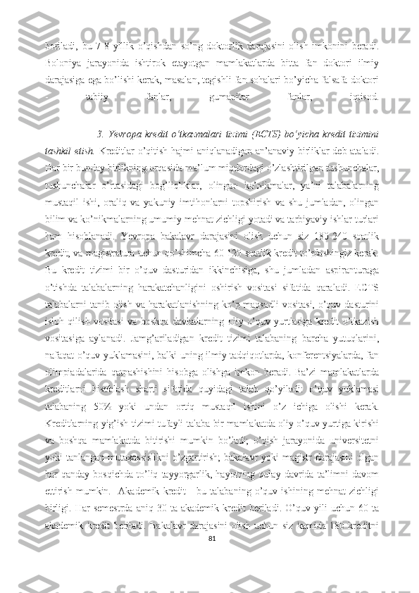 boriladi,   bu   7-8   yillik   o’qishdan   so’ng   doktorlik   darajasini   olish   imkonini   beradi.
Boloniya   jarayonida   ishtirok   etayotgan   mamlakatlarda   bitta   fan   doktori   ilmiy
darajasiga ega bo’lishi kerak, masalan, tegishli fan sohalari bo’yicha falsafa doktori
-   tabiiy   fanlar,   gumanitar   fanlar,   iqtisod.
       
                            3.   Yevropa   kredit   o’tkazmlari   tizimi   (ECTS)   bo’yicha   kredit   tizimini
tashkil etish.   Kreditlar o’qitish hajmi aniqlanadigan an’anaviy birliklar deb ataladi.
Har bir bunday birlikning orqasida ma’lum miqdordagi o’zlashtirilgan tushunchalar,
tushunchalar   o’rtasidagi   bog’liqliklar,   olingan   ko’nikmalar,   ya’ni   talabalarning
mustaqil   ishi,   oraliq   va   yakuniy   imtihonlarni   topshirish   va   shu   jumladan,   olingan
bilim va ko’nikmalarning umumiy mehnat zichligi yotadi va tarbiyaviy ishlar turlari
ham   hisoblanadi.   Yevropa   bakalavr   darajasini   olish   uchun   siz   180-240   soatlik
kredit, va magistratura uchun qo’shimcha 60-120 soatlik kredit to’plashingiz kerak.
Bu   kredit   tizimi   bir   o’quv   dasturidan   ikkinchisiga,   shu   jumladan   aspiranturaga
o’tishda   talabalarning   harakatchanligini   oshirish   vositasi   sifatida   qaraladi.   ECTS
talabalarni tanib olish va harakatlanishning ko’p maqsadli  vositasi,  o’quv dasturini
isloh   qilish   vositasi   va   boshqa   davlatlarning   oliy   o’quv   yurtlariga   kredit   o’tkazish
vositasiga   aylanadi.   Jamg’ariladigan   kredit   tizimi   talabaning   barcha   yutuqlarini,
nafaqat o’quv yuklamasini, balki uning ilmiy tadqiqotlarda, konferentsiyalarda, fan
olimpiadalarida   qatnashishini   hisobga   olishga   imkon   beradi.   Ba’zi   mamlakatlarda
kreditlarni   hisoblash   sharti   sifatida   quyidagi   talab   qo’yiladi:   o’quv   yuklamasi
talabaning   50%   yoki   undan   ortiq   mustaqil   ishini   o’z   ichiga   olishi   kerak.
Kreditlarning yig’ish tizimi tufayli talaba bir mamlakatda oliy o’quv yurtiga kirishi
va   boshqa   mamlakatda   bitirishi   mumkin   bo’ladi;   o’qish   jarayonida   universitetni
yoki  tanlangan mutaxassislikni  o’zgartirish;  bakalavr  yoki  magistr  darajasini  olgan
har   qanday   bosqichda   to’liq   tayyorgarlik,   hayotning   qulay   davrida   ta’limni   davom
ettirish   mumkin.     Akademik   kredit   -   bu   talabaning   o’quv   ishining   mehnat   zichligi
birligi.   Har   semestrda   aniq   30  ta   akademik   kredit   beriladi.   O’quv  yili   uchun   60   ta
akademik   kredit   beriladi.   Bakalavr   darajasini   olish   uchun   siz   kamida   180   kreditni
81 