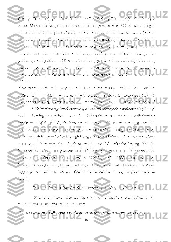 (uch   yillik   o’qish)   yoki   kamida   240   kreditni   (to’rt   yillik   o’qish)   to’ldirishingiz
kerak.   Magistrlik   darajasini   olish   uchun   talaba   jami   kamida   300   kredit   to’plagan
bo’lishi   kerak   (besh   yillik   o’qish).   Kurslar   soni   bo’linishi   mumkin   emas   (istisno
tariqasida 0,5 kreditni hisoblash mumkin), chunki semestrga kreditlar qo’shilishi 30
raqamini   ko’rsatishi   kerak.   Fan   bo’yicha   yakuniy   test   (imtihon,   test).     Intizom
bo’yicha   hisoblangan   kreditlar   soni   bahoga   bog’liq   emas.   Kreditlar   berilganda,
yuklamaga sinf yuklamasi (Yevropa terminologiyasida «aloqa soatlari»), talabaning
mustaqil   ishi,   insholar,   kurs   ishlari   va   tezislar,   magistrlik   va   doktorlik
dissertatsiyalari yozish,  amaliyotlar, imtihonlarga tayyorgarlik, imtihonlardan o’tish
kiradi.  
Yevropaning   olti   balli   yagona   baholash   tizimi   tavsiya   etiladi:   A   -   «a’lo»
(o’tganlarning 10%); B - «juda yaxshi» (o’tganlarning 25%); C - «yaxshi» (30%); D
-   «Qoniqarli»   (o’tganlarning   25%);   E   -   «o’rtacha»   (10%);   F   (FX)   «qoniqarsiz». 113
           4. Tlabalarning harakatchanligini sezilarli darajada rivojlantirish  (oldingi
ikkita   fikrning   bajarilishi   asosida).   O’qituvchilar   va   boshqa   xodimlarning
harakatchanligini oshirish, ular Yevropa mintaqasida ishlash uchun sarflagan vaqtini
hisob-kitob   qilish   orqali.   Transmilliy   ta’lim   standartlarini   belgilash.   O’z   bilim   va
ko’nikmalarining   raqobatbardoshligini   anglash   va   tasdiqlash   uchun   har   bir   talaba
qisqa   vaqt   ichida   chet   elda   o’qish   va   malaka   oshirish   imkoniyatiga   ega   bo’lishi
kerak va shu tufayli asosiy universitetda o’qishga ajratilgan soat sonini kamaytirishi
mumkin.     Talabalarning   harakatchanligi   TOEFL,   GRE,   GMAT   menejmenti   va
boshqa   iqtisodiyot   magistratura   dasturiga   kirish   uchun   test   sinovlari,   maqsadli
tayyorgarlik   orqali   osonlashadi.   Akademik   harakatchanlik   quyidagilarni   nazarda
tutadi: 
               1) talaba chet el universitetida bir semestr yoki bir yil o’qishi kerak;  
               2) u qabul qiluvchi davlat tilida yoki ingliz tilida o’qiyotgan bo’lsa; bir xil
tillarda joriy va yakuniy testlardan o’tadi;  
113
  А. В. Макаров . “ Болонский процесс: европейское пространство высшего образования ”.  Минск -  2015
82 