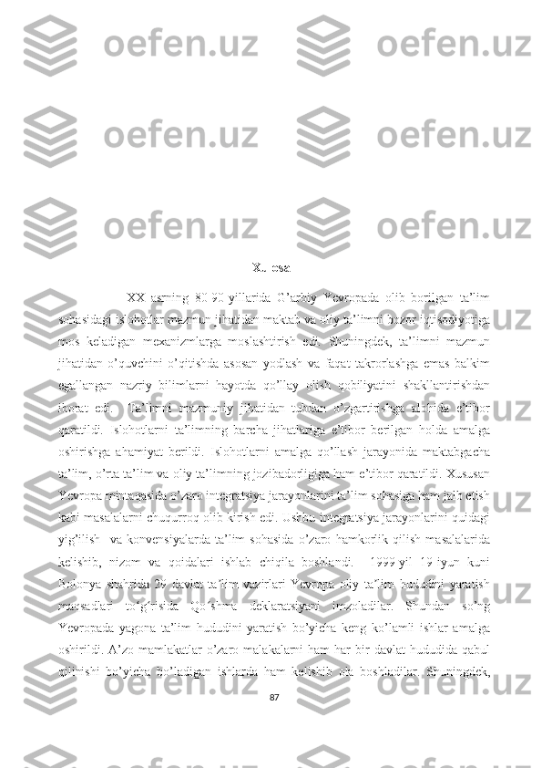                                                               Xulosa
                      XX   asrning   80-90-yillarida   G’arbiy   Yevropada   olib   borilgan   ta’lim
sohasidagi islohotlar mazmun jihatidan maktab va oliy ta’limni bozor iqtisodiyotiga
mos   keladigan   mexanizmlarga   moslashtirish   edi.   Shuningdek,   ta’limni   mazmun
jihatidan   o’quvchini   o’qitishda   asosan   yodlash   va   faqat   takrorlashga   emas   balkim
egallangan   nazriy   bilimlarni   hayotda   qo’llay   olish   qobiliyatini   shakllantirishdan
iborat   edi.     Ta’limni   mazmuniy   jihatidan   tubdan   o’zgartirishga   alohida   e’tibor
qaratildi.   Islohotlarni   ta’limning   barcha   jihatlariga   e’tibor   berilgan   holda   amalga
oshirishga   ahamiyat   berildi.   Islohotlarni   amalga   qo’llash   jarayonida   maktabgacha
ta’lim, o’rta ta’lim va oliy ta’limning jozibadorligiga ham e’tibor qaratildi. Xususan
Yevropa mintaqasida o’zaro integratsiya jarayonlarini ta’lim sohasiga ham jalb etish
kabi masalalarni chuqurroq olib kirish edi. Ushbu integratsiya jarayonlarini quidagi
yig’ilish     va   konvensiyalarda   ta’lim   sohasida   o’zaro   hamkorlik   qilish   masalalarida
kelishib,   nizom   va   qoidalari   ishlab   chiqila   boshlandi.     1999-yil   19-iyun   kuni
Bolonya   shahrida   29   davlat   ta lim   vazirlari   Yevropa   oliy   ta lim   hududini   yaratishʼ ʼ
maqsadlari   to g risida   Qo shma   deklaratsiyani   imzoladilar.   Shundan   so’ng	
ʻ ʻ ʻ
Yevropada   yagona   ta’lim   hududini   yaratish   bo’yicha   keng   ko’lamli   ishlar   amalga
oshirildi. A’zo mamlakatlar   o’zaro  malakalarni  ham   har   bir   davlat   hududida qabul
qilinishi   bo’yicha   bo’ladigan   ishlarda   ham   kelishib   ola   boshladilar.   Shuningdek,
87 