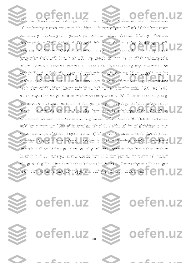 ta’limda   kredit-modul   tizimiga   o’tish   ham   muhim   jihatlardan   biri   hisoblanadi.
Islohotlarning   asosiy   mazmun   jihatidan   olib   qaraydigan   bo’lsak   islohotlar   asosan
zamonaviy   iqtisodiyotni   yaratishga   xizmat   qildi.   Aslida   G’arbiy   Yevropa
davlatlarida   ta’lim   islohotlari   ikkinchi   jahon   urushidan   so’ng   boshlangan   edi.
Yevropa   Ittifoqining   shakllanib   borishi   bilan   ta’lim   sohasida   ham   integratsion
jarayonlar   shakllanib   bora   boshladi.   Eng   avvalo   ta’limni   isloh   qilish   maktabgacha
ta’lim   tizimidan   boshlab   qamrab   ola   boshlandi.   Islohotlarning   eng   muammoli   va
kamchiliklari   olib   borilayotgan   islohotlarning   natijasi   nima   bilan   tugashi   har   bir
davlatning hukumatlarini juda ham xavotirga solar edi. Ammo shunga qaramasdan
islohotlar izchilik bilan davom ettirildi va hali ham olib borilmoqda.    1970- va 1980-
yillar Buyuk Britaniya tarixida muhim voqea yuz berdi. M. Tetcher boshchiligidagi
konservativ   hukumat   vakillari   Britaniya   jamiyati   hayotiga   ko plab   o zgarishlarʻ ʻ
kiritdi.     Islohot   siyosati   ham   iqtisodiy,   ham   ijtimoiy   sohalarga   ta’sir   ko’rsatdi   va
ta’lim ham ulardan biri hisoblanadi. Eng tubdan ta lim islohoti M. Tetcher hukumati	
ʼ
vakillari   tomonidan   1988-yilda   amalga   oshirildi.   Ushbu   ta’lim   to’g’risidagi   qonun
Batler qonuniga o’xshab, Beyker qonuni (Ta’lim va fan departamenti Davlat kotibi
nomidan   keyin)   deb   nomlandi.   Beyker   qonuni   ta’limning   barcha   tomonlarini
qamrab   oldi   va   Britaniya   o’rta   va   oliy   ta’limini   yanada   rivojlantirishda   muhim
bosqich   bo’ldi.   Fransiya   Respulikasida   ham   olib   borilgan   ta’lim   tizimi   islohotlari
o’ziga xosligi jihatidan ham boshqalaridan ajralib turadi. Germaniyada olib borilgan
islohotlar esa nemis jamiyatining yanada qat’iyligidan dalolat berar edi.
                                             
                                   
88 