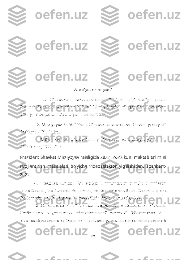                                                    Adabiyotlar ro ‘ yxati
      1.   O‘zbekiston   Respublikasining   “Ta’lim   to‘g‘risida”gi   qonuni
Qonunchilik palatasi tomonidan 2020-yil 19-mayda qabul qilingan Senat tomonidan
2020-yil 7-avgustda ma’qullangan. Toshkent-2020.
                        2.   Mirziyoyev Sh.M.” Yangi O‘zbekistonda erkin va farovon   yashaylik”
Toshkent-2021. 13-bet.
                        3.   Karimov   I.A.   O‘zbekistonning   o‘z   istiqlol   va   taraqqiyot   yo‘li.   –   T.:
O‘zbekiston, 1992. 71-b.  
Prezident Shavkat Mirziyoyev raisligida 28.01.2022 kuni maktab ta’limini
rivojlantirish   masalalari   bo‘yicha   videoselektor   yig‘ilishidan.   Toshkent-
2022.
             4.   Towards a Europe of knowledge: Communication from the Commission
to the Council, the European Parliament, the Economic and Social Committee   and
the Committee of the Regions (COM/97/0563 final). – Brussels, 1997.
                5.  Животовская И.Г. “ Три десятилетия реформ образования в Европе:
Особенности   модернизации   образовательной   системы ”.   Животовская   И.Г.
Высшее образование во Франции: Проблемы управления и финансирования //
89 