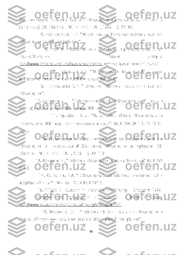 Экономические   проблемы   высшего   образования   в   странах   Западной   Европы
(90-е годы): Сб. обзоров. – М.:   ИНИОН РАН, 1999. – С. 63–87.
                            6.   Черноморова   Т.В.   “ Модернизация   британско   системы   высшего
образования Очередная реформа ”.
                            7.   Грей   М.   Исследования   и   инновации   в   университетах:   Опыт
Великобритании.   –   Режим   доступ a:
http://www.britishcouncil.org/kazakhstaninspire-   seminar-kazakh-session1-ru.pdf .
                            8.   Тараканов   В.В.   “ Модернизация   финансовой   политики
университетов европы   в   конце  XX  – начале  XXI  века ” .
                            9.   Погорельская   С.В.   “ Германия:   Реформы   школьного   и  высшего
образования ”.
                          10.   Данилова Л. Н.   “ Реформирование общеобразовательной школы в
европе(вторая половина  XX  – начало  XXI  в.) ”
                            11.   Вульфсон   Б.   Л.   “ Западноевропейское   образовательное
пространство   XXI   века:   прогностические модели ”.   УДК 378 .   №   1 . 2012 . 17-20-
betlar.
                            12.   Животовская   И.Г.   Экономические   аспекты   реформы   высшего
образования   в   Нидерландах   //   Экономика   образования   за   рубежом:   Сб.
обзоров. – М.: ИНИОН РАН, 2005. – С. 87–107.
               13.  Аристова В., “Реформы образования В великобритании” УДК 373
(420).
                            14.   Капранова В.А. “ Образовательные  реформы:  отечественный  и
зарубежный опыт”.  Минск – 2007 УДК 374.3.
                            15.   Gillard D. Education in England: a brief history. – Chapter 8: 1979–
1990   Thatcherism:   the   marketisation   of   education.   –   Mode   of   access:
http://www.educationengland.org.uk/history/chapter08.html .
                            16.   Мачехина     О.Н.   “Реформы   общего   школьного   образования   в
последней трети хх  начале xxi веков во французской Республике”.‒
90 