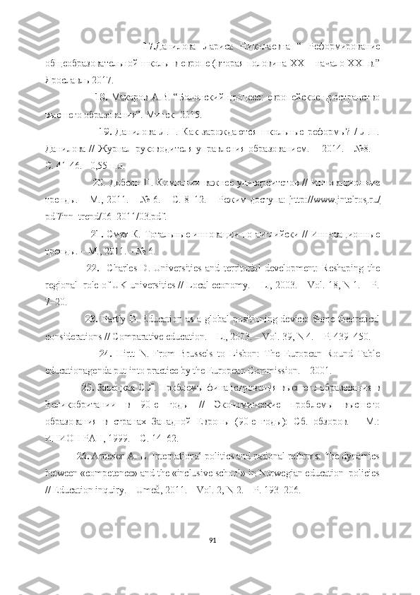                             17. Данилова   Лариса   Николаевна   “   Реформирование
общеобразовательной школы в европе (вторая половина XX – начало XXI в.”
Ярославль 2017.
                            18.   Макаров   А.В.   “Болонский   процесс:   европейское   пространство
высшего образования”. Минск- 2015 .
                            19.   Данилова   Л.Н.   Как   зарождаются   школьные   реформы?   /   Л.Н.
Данилова   //   Журнал   руководителя   управления   образованием.   –   2014.   -   №8.   –
С. 41-46. - 0,55 п.л.
                            20 . Добсон  П. Компании важнее университетов  //  Инновационные
тренды. – М., 2011. – № 6. – С. 8–12. – Режим доступа:   http    ://    www    .   intelros    .   ru    /  
pdf / inn _ trend /06_2011/03. pdf .
                            21.   Смит К. Тотальные инновации по-английски // Инновационные
тренды. – М., 2011. – № 6.
                      22.     Charles   D.   Universities   and   territorial   development:   Reshaping   the
regional  role of UK universities // Local economy. – L., 2003. – Vol. 18, N 1. – P.
7–20.   
                        23.   Hartly D. Education as a global positioning device:  Some theoretical
considerations // Comparative education. – L., 2003. – Vol. 39, N 4. – P. 439–450.
                        24.   Hirtt   N.   From   Brussels   to   Lisbon:   The   European   Round   Table
educationagenda put into practice by the European Commission. – 2001.
                        25.   Зарецкая С.Л. Проблемы финансирования высшего образования в
Великобритании   в   90-е   годы   //   Экономические   проблемы   высшего
образования   в   странах   Западной   Европы   (90-е   годы):   Сб.   обзоров.   –   М.:
ИНИОН РАН, 1999. – С. 14–62.
             26.  Arnesen A.-L. International politics and national reforms: The dynamics
between «competence» and the «inclusive school» in Norwegian education  policies
// Education inquiry. – Umeå, 2011. – Vol. 2, N 2. – P. 193–206.
91 