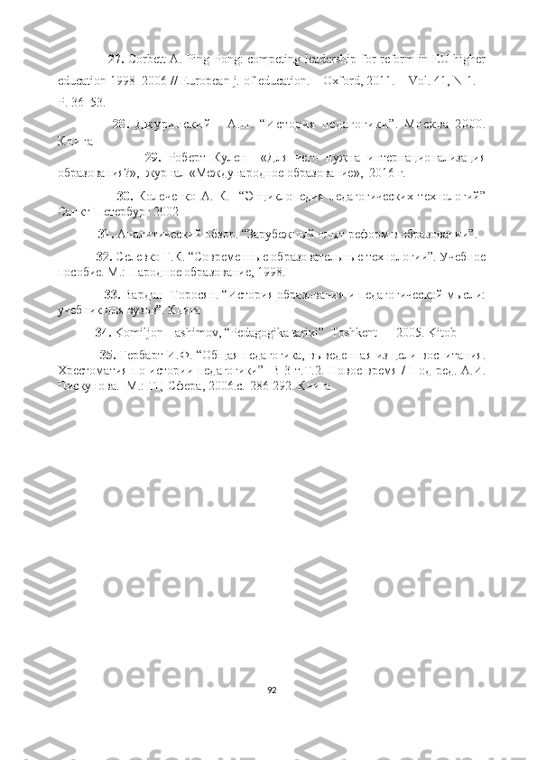                         27.   Corbett A. Ping Pong: competing leadership for reform in EU higher
education 1998–2006 // European j. of education. – Oxford, 2011. – Vol. 41, N 1. –
P. 36–53.
                    28 .   Д ж у ри нс ки й       А. Н.   “И ст ор ия   пе да го ги ки ”.   Мо ск ва   2 00 0.
Кн иг а
                        29.   Роберт   Кулен     «Для   чего   нужна   интернационализация
образования?»,  журнал «Международное образование»,  2016 г.
                        30.   Колеченко   А.   К.     “Энциклопедия   педагогических   технологий”
Санкт-Петербург 2002
              31.  Аналитический обзор. “ З арубежный опыт реформ в образовании”.
             32.  Селевко Г.К. “Современные образовательные технологии”. Учебное
пособие. М.: Народное образование, 1998.
                   33.  Вардан  Торосян. “История образования и педагогической мысли:
учебник для вузов”. Книга
             34.  Komiljon Hashimov, “Pedagogika tarixi”  Toshkent — 2005. Kitob
                      35.   Гербарт И.Ф. “Общая педагогика, выведенная из цели воспитания.
Хрестоматия по истории педагогики”   В 3 т.Т.2. Новое время / Под ред. А.И.
Пискунова.- М.: ТЦ Сфера, 2006.с.-286-292. Книга
92 
