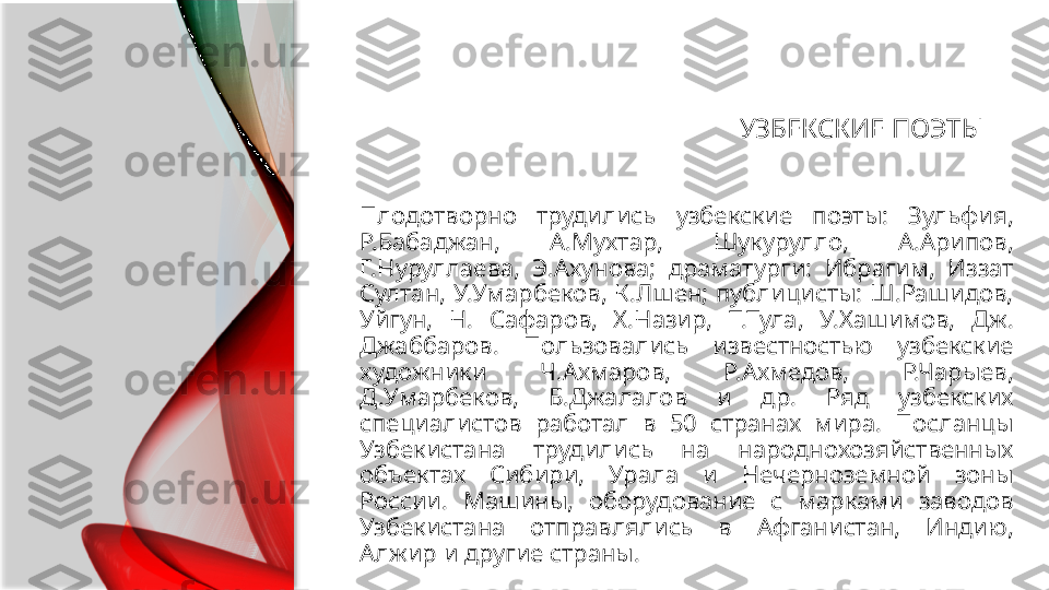 УЗБЕКСКИЕ ПОЭТЫ
Плодотворно  трудились  узбекские  поэты:  Зульфия, 
Р.Бабаджан,  А.Мухтар,  Шукурулло,  А.Арипов, 
Г.Нуруллаева,  Э.Ахунова;  драматурги:  Ибрагим,  Иззат 
Султан, У.Умарбеков, К.Лшен; публицисты: Ш.Рашидов, 
Уйгун,  Н.  Сафаров,  Х.Назир,  Т.Тула,  У.Хашимов,  Дж. 
Джаббаров.  Пользовались  известностью  узбекские 
художники  Ч.Ахмаров,  Р.Ахмедов,  Р.Чарыев, 
Д.Умарбеков,  Б.Джалалов  и  др.  Ряд  узбекских 
специалистов  работал  в  50  странах  мира.  Посланцы 
Узбекистана  трудились  на  народно хозяйственных 
объектах  Сибири,  Урала  и  Нечерноземной  зоны 
России.  Машины,  оборудование  с  марками  заводов 
Узбекистана  отправлялись  в  Афганистан,  Индию, 
Алжир и другие страны.  