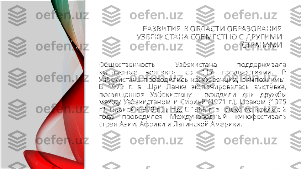 РАЗВИТИЯ В ОБЛАСТИ ОБРАЗОВАНИЯ 
УЗБЕКИСТАНА СОВМЕСТНО С ДРУГИМИ 
СТРАНАМИ
Общественность  Узбекистана  поддерживала 
культурные  контакты  со  117  государствами.  В 
Узбекистане  проводились  конференции,  симпозиумы. 
В  1979  г.  в  Шри  Ланка  экспонировалась  выставка, 
посвященная  Узбекистану.  Проходили  дни  дружбы 
между  Узбекистаном  и  Сирией  (1971  г.),  Ираком  (1975 
г.), Ливией (1979 г.) и т.д. С 1968 г. в Ташкенте каждые 2 
года  проводился  Международный  кинофестиваль 
стран Азии, Африки и Латинской Америки.  