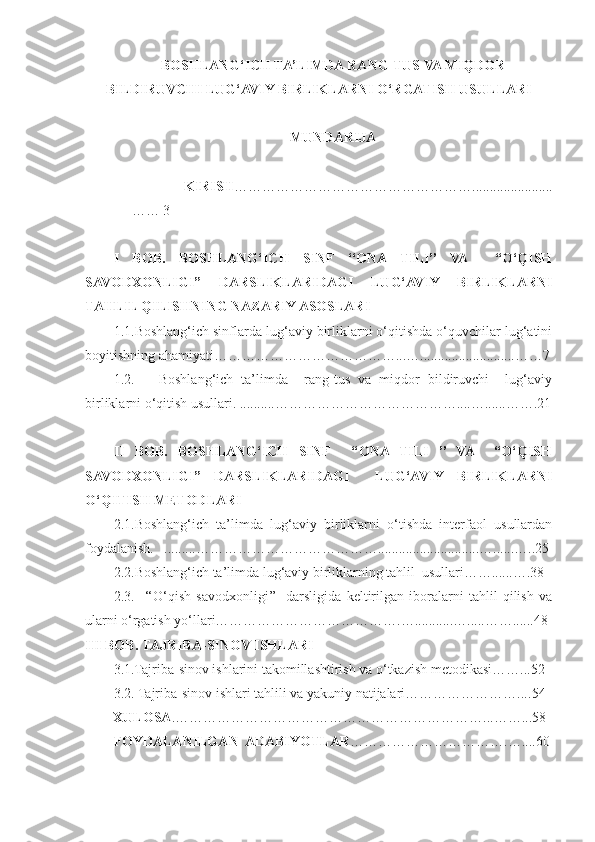 BOSHLANG‘ICH TA’LIMDA RANG-TUS VA MIQDOR
BILDIRUVCHI LUG‘AVIY BIRLIKLARNI O‘RGATISH USULLARI
MUNDARIJA
  KIRISH …………………………………………….......................
…… 3 
I   BOB.   BOSHLANG‘ICH   SINF   ‘‘ONA   TILI’’   VA     “O‘QISH
SAVODXONLIGI”   DARSLIKLARIDAGI   LUG‘AVIY   BIRLIKLARNI
TAHLIL QILISHNING NAZARIY ASOSLARI
1.1.Boshlang‘ich sinflarda lug‘aviy birliklarni o‘qitishda o‘quvchilar lug‘atini
boyitishning ahamiyati…………………………………...…...........................……7
1.2.       Boshlang‘ich   ta’limda     rang-tus   va   miqdor   bildiruvchi     lug‘aviy
birliklarni o‘qitish usullari. ..........…………………………………....…......…….21
II   BOB.   BOSHLANG‘ICH   SINF     ‘‘ONA   TILI   ’’   VA     “O‘QISH
SAVODXONLIGI”   DARSLIKLARIDAGI     LUG‘AVIY   BIRLIKLARNI
O‘QITISH METODLARI
2.1.Boshlang‘ich   ta’limda   lug‘aviy   birliklarni   o‘tishda   interfaol   usullardan
foydalanish.   .........………………………………….............................…......…..25
2.2.Boshlang‘ich ta’limda lug‘aviy birliklarning tahlil  usullari……......….38
2.3.     ‘‘O‘qish   savodxonligi’’    darsligida   keltirilgan   iboralarni   tahlil   qilish   va
ularni o‘rgatish yo‘llari………………………………….…...........….....……......48
III BOB.  TAJRIBA-SINOV ISHLARI  
3.1.Tajriba-sinov ishlarini takomillashtirish va o‘tkazish metodikasi……...52
3.2. Tajriba-sinov ishlari tahlili va yakuniy natijalari…………………….... 54
        XULOSA .…………………………………………………………...……...58
FOYDALANILGAN  ADABIYOTLAR …………………………….…....60 