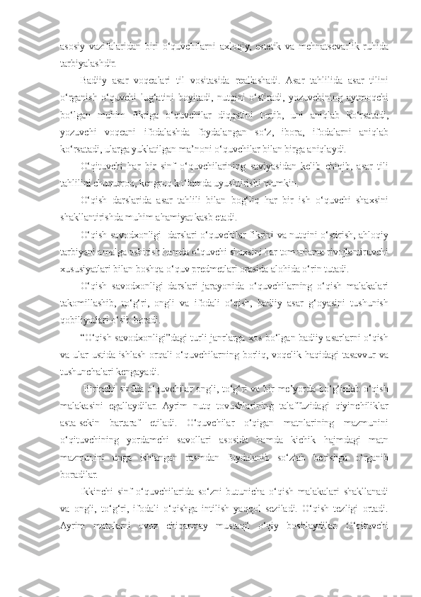 asosiy   vazifalaridan   biri   o‘quvchilarni   axloqiy,   estetik   va   mehnatsevarlik   ruhida
tarbiyalashdir. 
Badiiy   asar   voqealari   til   vositasida   reallashadi.   Asar   tahlilida   asar   tilini
o‘rganish   o‘quvchi   lug‘atini   boyitadi,   nutqini   o‘stiradi,   yozuvchining   aytmoqchi
bo‘lgan   muhim   fikriga   o‘quvchilar   diqqatini   tortib,   uni   aniqlab   ko‘rsatadi,
yozuvchi   voqeani   ifodalashda   foydalangan   so‘z,   ibora,   ifodalarni   aniqlab
ko‘rsatadi, ularga yuklatilgan ma’noni o‘quvchilar bilan birga aniqlaydi. 
O‘qituvchi   har   bir   sinf   o‘quvchilarining   saviyasidan   kelib   chiqib,   asar   tili
tahlilini chuqurroq, kengroq ko‘lamda uyushtirishi mumkin. 
O‘qish   darslarida   asar   tahlili   bilan   bog‘liq   har   bir   ish   o‘quvchi   shaxsini
shakllantirishda muhim ahamiyat kasb etadi. 
O‘qish savodxonligi   darslari o‘quvchilar fikrini va nutqini o‘stirish, ahloqiy
tarbiyani amalga oshirish hamda o‘quvchi shaxsini har tomonlama rivojlantiruvchi
xususiyatlari bilan boshqa o‘quv predmetlari orasida alohida o‘rin tutadi. 
O‘qish   savodxonligi   darslari   jarayonida   o‘quvchilarning   o‘qish   malakalari
takomillashib,   to‘g‘ri,   ongli   va   ifodali   o‘qish,   badiiy   asar   g‘oyasini   tushunish
qobiliyatlari o‘sib boradi. 
“O‘qish savodxonligi”dagi turli janrlarga xos bo‘lgan badiiy asarlarni o‘qish
va ular ustida ishlash orqali o‘quvchilarning borliq, voqelik haqidagi  tasavvur va
tushunchalari kengayadi. 
  Birinchi sinfda o‘quvchilar ongli, to‘g‘ri va bir me’yorda bo‘g‘inlab o‘qish
malakasini   egallaydilar.   Ayrim   nutq   tovushlarining   talaffuzidagi   qiyinchiliklar
asta-sekin   bartaraf   etiladi.   O‘quvchilar   o‘qigan   matnlarining   mazmunini
o‘qituvchining   yordamchi   savollari   asosida   hamda   kichik   hajmdagi   matn
mazmunini   unga   ishlangan   rasmdan   foydalanib   so‘zlab   berishga   o‘rganib
boradilar. 
Ikkinchi   sinf   o‘quvchilarida   so‘zni   butunicha   o‘qish   malakalari   shakllanadi
va   ongli,   to‘g‘ri,   ifodali   o‘qishga   intilish   yaqqol   seziladi.   O‘qish   tezligi   ortadi.
Ayrim   matnlarni   ovoz   chiqarmay   mustaqil   o‘qiy   boshlaydilar.   O‘qituvchi 