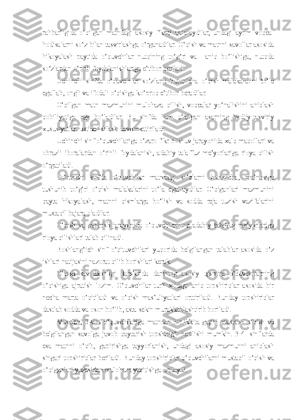 rahbarligida   o‘qilgan   matndagi   asosiy   fikrni   aniqlaydilar,   undagi   ayrim   voqea-
hodisalarni so‘z bilan tasvirlashga o‘rganadilar. O‘qish va matnni savollar asosida
hikoyalash   paytida   o‘quvchilar   nutqining   to‘g‘ri   va     aniq   bo‘lishiga,   nutqda
so‘zlardan o‘rinli foydalanishlariga e’tibor beriladi. 
Uchinchi   sinfda   o‘quvchilar   so‘zlarni   butunicha   o‘qish   malakalarini   to‘la
egallab, ongli va ifodali o‘qishga ko‘proq e’tibor beradilar.  
O‘qilgan   matn   mazmunini   mulohaza   qilish,   voqealar   yo‘nalishini   aniqlash
qobiliyatiga   ega   bo‘ladilar.   Bu   sinfda   ham   o‘qilgan   asarning   badiiy-tasviriy
xususiyatlari ustida ishlash davom ettiriladi. 
Uchinchi sinf o‘quvchilariga o‘zaro fikr olishuv jarayonida xalq maqollari va
obrazli   iboralardan   o‘rinli   foydalanish,   adabiy   talaffuz   me’yorlariga   rioya   qilish
o‘rgatiladi. 
To‘rtinchi   sinfda   o‘quvchilar   matndagi   so‘zlarni   butunicha,   ma’nosiga
tushunib   to‘g‘ri   o‘qish   malakalarini   to‘la   egallaydilar.   O‘qiganlari   mazmunini
qayta   hikoyalash,   matnni   qismlarga   bo‘lish   va   sodda   reja   tuzish   vazifalarini
mustaqil bajara oladilar. 
O‘qish   va   gapirish   jarayonida   o‘quvchilarning   adabiy   talaffuz   me’yorlariga
rioya qilishlari talab qilinadi. 
Boshlang‘ich   sinf   o‘qituvchilari   yuqorida   belgilangan   talablar   asosida   o‘z
ishlari natijasini nazorat qilib borishlari kerak. 
O‘qish   savodxonligi   darslarida   darsning   asosiy   qismini   o‘quvchilarning
o‘qishiga   ajratish   lozim.   O‘quvchilar   turli   xildagi   aniq   topshiriqlar   asosida   bir
necha   marta   o‘qitiladi   va   o‘qish   mas’uliyatlari   orttiriladi.   Bunday   topshiriqlar
dastlab sodda va oson bo‘lib, asta-sekin murakkablashtirib boriladi. 
Masalan,   2-sinf   o‘quvchilariga   matndan   bir-ikkita   gapni   mustaqil   o‘qish   va
belgilangan   savolga   javob   qaytarish   topshirig‘i   berilishi   mumkin.   3-4-   sinflarda
esa   matnni   o‘qib,   gapirishga   tayyorlanish,   undagi   asosiy   mazmunni   aniqlash
singari topshiriqlar beriladi. Bunday topshiriqlar o‘quvchilarni mustaqil o‘qish va
o‘qiganlari yuzasidan mulohaza yuritishga undaydi.  