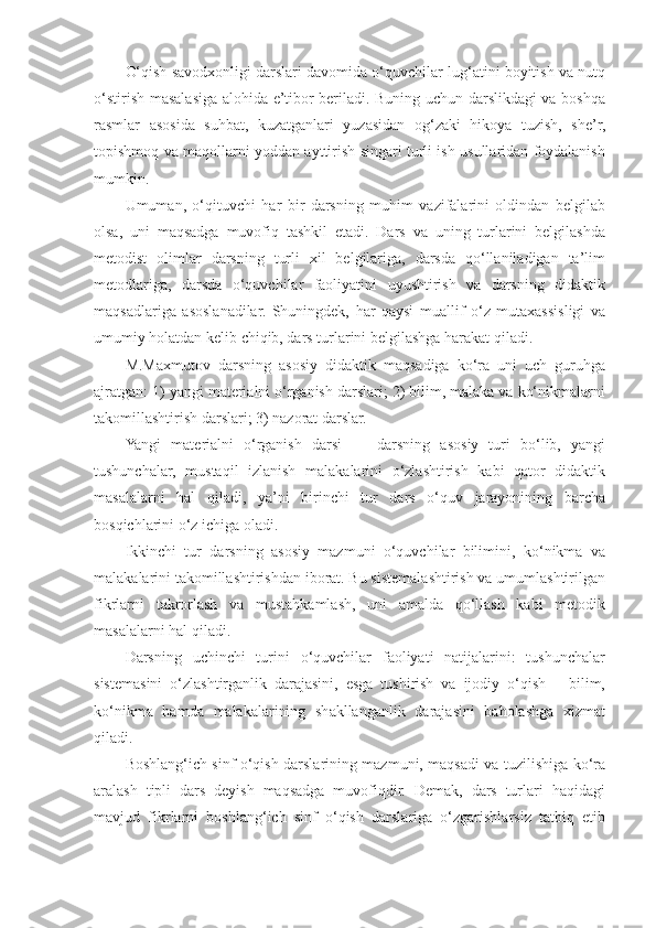 O‘qish savodxonligi darslari davomida o‘quvchilar lug‘atini boyitish va nutq
o‘stirish masalasiga alohida e’tibor beriladi. Buning uchun darslikdagi va boshqa
rasmlar   asosida   suhbat,   kuzatganlari   yuzasidan   og‘zaki   hikoya   tuzish,   she’r,
topishmoq va maqollarni yoddan ayttirish singari turli ish usullaridan foydalanish
mumkin. 
Umuman,   o‘qituvchi   har   bir   darsning   muhim   vazifalarini   oldindan   belgilab
olsa,   uni   maqsadga   muvofiq   tashkil   etadi.   Dars   va   uning   turlarini   belgilashda
metodist   olimlar   darsning   turli   xil   belgilariga,   darsda   qo‘llaniladigan   ta’lim
metodlariga,   darsda   o‘quvchilar   faoliyatini   uyushtirish   va   darsning   didaktik
maqsadlariga   asoslanadilar.   Shuningdek,   har   qaysi   muallif   o‘z   mutaxassisligi   va
umumiy holatdan kelib chiqib, dars turlarini belgilashga harakat qiladi. 
M.Maxmutov   darsning   asosiy   didaktik   maqsadiga   ko‘ra   uni   uch   guruhga
ajratgan: 1) yangi materialni o‘rganish darslari; 2) bilim, malaka va ko‘nikmalarni
takomillashtirish darslari; 3) nazorat darslar. 
Yangi   materialni   o‘rganish   darsi   —   darsning   asosiy   turi   bo‘lib,   yangi
tushunchalar,   mustaqil   izlanish   malakalarini   o‘zlashtirish   kabi   qator   didaktik
masalalarni   hal   qiladi,   ya’ni   birinchi   tur   dars   o‘quv   jarayonining   barcha
bosqichlarini o‘z ichiga oladi. 
Ikkinchi   tur   darsning   asosiy   mazmuni   o‘quvchilar   bilimini,   ko‘nikma   va
malakalarini takomillashtirishdan iborat. Bu sistemalashtirish va umumlashtirilgan
fikrlarni   takrorlash   va   mustahkamlash,   uni   amalda   qo‘llash   kabi   metodik
masalalarni hal qiladi. 
Darsning   uchinchi   turini   o‘quvchilar   faoliyati   natijalarini:   tushunchalar
sistemasini   o‘zlashtirganlik   darajasini,   esga   tushirish   va   ijodiy   o‘qish   –   bilim,
ko‘nikma   hamda   malakalarining   shakllanganlik   darajasini   baholashga   xizmat
qiladi. 
Boshlang‘ich sinf o‘qish darslarining mazmuni, maqsadi va tuzilishiga ko‘ra
aralash   tipli   dars   deyish   maqsadga   muvofiqdir.   Demak,   dars   turlari   haqidagi
mavjud   fikrlarni   boshlang‘ich   sinf   o‘qish   darslariga   o‘zgarishlarsiz   tatbiq   etib 