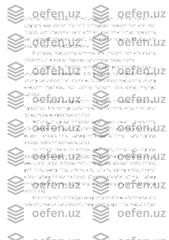 bo‘lamiz,   hatto   kelgusiga   oid   ma’lumotlarni   ham   olishimiz   mumkin.   Til
tufayligina   sezgi   a’zolari   bilan   bilib   bo‘lmaydigan   narsalarni   ham   so‘z   orqali
ifodalab,  ularni  o‘rganamiz. Tashqi   ko‘rinishi,  shakli   bir   xil  bo‘lgan narsalarning
aksi   ongimizga   o‘rnashishi   mumkin,   lekin   shaklsiz   narsalarni   biz   faqat   so‘z
shaklida o‘zlashtiramiz va tushuntiramiz. 
Shuningdek,   mavjudotning   ko‘rinmas   ichki   jihatlarini   ham   so‘z   shaklida
o‘zlashtirib,  til vositasida  o‘zgalarga  tushuntirishga harakat qilamiz. 
Tilni   o‘rganish   va   o‘rgatishni   osonlashtiradigan   yana   bir   jihati   shundaki,   u
umumlashtirish   xususiyatiga   ega.   So‘z   yordamida   biz   mavjudotni   o‘rganib,
umumiy   tushunchalar   hosil   qilamiz   va   bu   tushunchalar   mavjudotning   umumiy
xossalarini   o‘rganishga,   hatto   ularning   haqiqatini   idrok   etishga   imkoniyat
tug‘diradi. 
Tilimiz   boy.   Har   qanday   ma’noni   ifoda   etishda   bir   necha   til   birliklaridan
foydalaniladi.   So‘z   benihoya   qudratli   narsa.   Uni   o‘z   o‘rnida   ishlata   bilish   uchun
farosat, malaka va ziyraklik zarur bo‘ladi.  
Ma’lumki,   til   quyidagi   birliklardan   tashkil   topgan:   tovush   –   fonetik   birlik,
so‘z – leksik va morfologik birlik, qo‘shimcha – morfologik birlik, so‘z birikmasi
va   gap   –   sintaktik   birlik.   Lug‘aviy   birlik   deganda   tilning     lug‘at   boyligiga
kiradigan barcha birliklar nazarda tutiladi. 
Bu   birliklar   orasida   bir   so‘roqqa   javob   berib,   tilning   lug‘at   boyligiga
kiradigan, lug‘atda tayyor holda turadigan birliklar lug‘aviy birlik deyiladi. Bunga,
avvalo,   so‘z     kiradi.   So‘zlarga   ma’no   jihatdan   teng   keladigan   barcha   birliklar,
ya’ni   ibora,   tasviriy   ifoda,   qo‘shma   so‘z,   juft   so‘z,   takroriy   so‘zlar,   birikmali
so‘zlar   lug‘aviy   birliklar   hisoblanadi.   (Garchi   boshlang‘ich   ta’limda     lug‘aviy
birlik   atamasi   qo‘llanmasa-da,   biz   ishda   shartli   ravishda   shu   nom   bilan   atashga
qaror qildik.) 
So‘z tilning ma’no bildiradigan asosiy birligidir. So‘z va so‘z birikmasi aniq
narsalarni,   mavhum   tushunchalarni,   hissiyotni   ifodalaydi.   Tilda   mavjud   bo‘lgan 