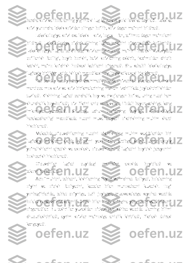 barcha so‘z va iboralarning yig‘indisi lug 'at tarkibi yoki leksika deyiladi. Leksika
so‘zi yunoncha leksis so‘zidan olingan bo‘lib, so‘z degan ma’noni bildiradi. 
Leksikologiya so‘zi esa leksis – so‘z, logos – fan, ta’limot degan ma’nolarni
bildiradi.   Leksikologiya   o‘zbek   tilining   lug‘at   tarkibini   o‘rganadigan   bo‘limidir.
Leksikologiya   lug‘at   tarkibidagi   so‘zlarning   nutqda   ma’no   ifodalash   xususiyati,
qo‘llanish   faolligi,   boyib   borishi,   ba’zi   so‘zlarning   eskirib,   iste’moldan   chiqib
ketishi,   ma’no   ko‘chish   hodisasi   kabilarni   o‘rganadi.   Shu   sababli   leksikologiya
lug‘aviy birliklar ustida ishlash metodikasining lingvistik asosi hisoblanadi. 
Har qanday nutqiy jarayon grammatik jihatdan o‘zaro bo g‘langan, mazmun,
mantiqqa mos so‘z va so‘z birikmalarining ma’lum izchillikda joylashtirilishidan
tuziladi.   Kishining   lug‘ati   qanchalik   boy   va   rivojlangan   bo‘lsa,   uning   nutqi   ham
shunchalik   boy   bo‘ladi;   o‘z   fikrini   aniq   va   ravshan,   ifodali   bayon   etishiga   keng
imkoniyat   yaratiladi.   Shuning   uchun   lug‘atning   boyligi,   xilma-xilligi,
harakatchanligi   metodikada   nutqni   muvaffaqiyatli   o‘stirishning   muhim   sharti
hisoblanadi. 
Maktabda   o‘quvchilarning   nutqini   o‘stirishning   muhim   vazifalaridan   biri
lug‘aviy   birliklar     ustida   ishlashni   yaxshilash,   tartibga   solish,   uning   asosiy
yo‘nalishlarini   ajratish   va   asoslash,   o‘quvchilarning   lug‘atini   boyitish   jarayonini
boshqarish hisoblanadi. 
O‘quvchilar   lug‘ati   quyidagi   manbalar   asosida   boyitiladi   va
takomillashtiriladi: 
Atrof-muhitni,   tabiatni,   kishilarning   hayoti   va   mehnat   faoliyati,   bolalarning
o‘yini   va   o‘qish   faoliyatini,   kattalar   bilan   munosabatni   kuzatish.   Tog‘
yonbag‘irlarida,   tabiat   qo‘yniga,   turli   joylarga,   muassasalarga   sayohat   vaqtida
bolalar narsa va hodisalarni kuzatish bilan birga ko‘pgina yangi nom va iboralarni
o‘rganadilar.   Bu   tashriflar   yuzasidan   o‘tkazilgan   suhbat   vaqtida   ularning   bilimi
chuqurlashtiriladi,   ayrim   so‘zlar   ma’nosiga   aniqlik   kiritiladi,   fikrlash   doirasi
kengayadi.  