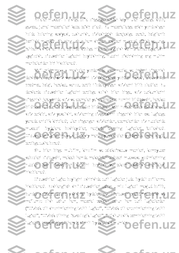 Bolalar   mustaqil   o‘qishga   to‘la   o‘rganganlaridan   keyin   ular   lug‘atiga   kitob,
gazeta,   jurnal   materiallari   katta   ta’sir   qiladi.   Bu   materiallarga   erkin   yondoshgan
holda   bolaning   saviyasi,   tushunish,   o‘zlashtirish   darajasiga   qarab,   belgilanib
berilishi   mumkin.   Shuning   uchun   ham   sinfdan   tashqari   mustaqil   o‘qish   va   unga
rahbarlik shakllari bola qalbida kitobga nisbatan qiziqish va muhabbat tuyg‘usini
uyg‘otish,   o‘quvchilar   lug‘atini   boyitishning,   nutqini   o‘stirishning   eng   muhim
manbalaridan biri hisoblanadi. 
Ma’lumki,   maxsus   mashqlar   yordamida   grammatika   va   imloni   o‘rganish
darslari   ko‘pgina   so‘z   va   atamalarni   o‘zlashtirishga   yordam   beradi,   o‘quvchilar
predmet,   belgi,   harakat,   sanoq,   tartib   ifodalaydigan   so‘zlarni   bilib   oladilar.   Bu
darslarda   o‘quvchilar   lug‘atini   tartibga   solish   bilan   birga,   so‘z   turkumlarini
o‘rganish jarayonida so‘z va atamalar  ya’ni, predmet  nomini  bildiruvchi, harakat
bildiruvchi,   belgi   bildiruvchi,   miqdor   bildiruvchi   kabi   nomlar   bilan   guruhlanadi,
so‘z   tarkibi,   so‘z   yasalishi,   so‘zlarning   o‘zgarishini   o‘rganish   bilan   esa   lug‘atga
yanada   aniqlik   kiritiladi;   ular   o‘rgangan   so‘zlaridan,   atamalaridan   o‘z   nutqlarida
mustaqil   foydalana   boshlaydilar,   natijada   ularning   lug‘atlari   faollashadi.
O‘quvchilar   lug‘ati   maxsus   lug‘aviy-mantiqiy   mashqlar   yordamida   ham   boyib,
tartibga tusha boradi. 
Shu   bilan   birga   multfilm,   kinofilm   va   teleko‘rsatuv   matnlari,   kompyuter
saboqlari   o‘qituvchi,   maktab  hamda   maktabdan   tashqari   muassasa   xodimlarining
nutqlari   ham   o‘quvchilar   lug‘atini   boyitish   va   takomillashtirish   manbalari
hisoblanadi. 
O‘quvchilar lug‘at boyligini oshirishda turli lug‘atlar juda foydali qo‘llanma
hisoblanadi.   Boshlang‘ich   sinf   o‘quvchilari   uchun   „Imlo   lug‘ati"   mavjud   bo‘lib,
bundan   so‘zlarni   to‘g‘ri   yozishda   foydalaniladi.   O‘qituvchi   ma’lumot   berish   va
ma’lumot   olish   uchun   ham,   material   tanlash   uchun   ham   turli   lug‘atlardan
(“O‘zbek   tili   sinonimlarining   izohli   lug‘ati”,   “O‘zbek   tili   antonimlarining   izohli
lug‘ati”, “O‘zbek tilining frazeologik lug‘ati”, “Tilshunoslik terminlarining izohli
lug‘ati”)  muvaffaqiyatli hamda o‘rinli foydalanishi mumkin.  