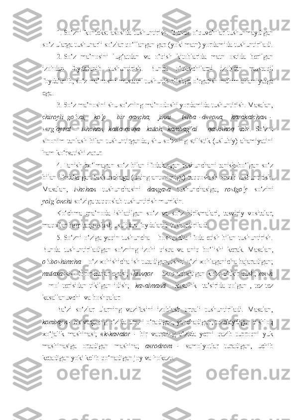 1. So‘zni   kontekst   asosida   tushuntirish.   Bunda   o‘quvchilar   tushunmaydigan
so‘z ularga tushunarli so‘zlar qo‘llangan gap (yoki matn) yordamida tushuntiriladi.
2. So‘z   ma’nosini   lug‘atdan   va   o‘qish   kitoblarida   matn   ostida   berilgan
izohdan   foydalanib   tushuntirish.   Bunda   o‘quvchilarni   izohdan   mustaqil
foydalanib, so‘z ma’nosini mustaqil tushunib olishga o‘rgatish muhim ahamiyatga
ega.  
3. So‘z ma’nosini shu so‘zning ma’nodoshi yordamida tushuntirish. Masalan,
chiroyli–go‘zal,     ko‘p   –   bir   qancha,     jinni   –   telba   -devona,     harakatchan   -
serg‘ayrat   –   ishchan,   kalta-qisqa   –kutoh,   kambag‘al   –   qashshoq   kabi.   So‘zni
sinonim   tanlash  bilan tushuntirganda,  shu  so‘zning  stilistik  (uslubiy)  ahamiyatini
ham ko‘rsatishi zarur.  
4. Tanish  bo‘lmagan   so‘z  bilan  ifodalangan  tushunchani   tanish  bo‘lgan  so‘z
bilan ifodalangan  tushunchaga  (uning antonimiga)  taqqoslash  orqali   tushuntirish.
Masalan,   ishchan   tushunchasini   dangasa   tushunchasiga,   rostgo‘y   so‘zini
yolg‘onchi  so‘ziga taqqoslab tushuntirish mumkin. 
Ko‘chma   ma’noda   ishlatilgan   so‘z   va   so‘z   birikmalari,   tasviriy   vositalar,
maqollar ham taqqoslash usulidan foydalanib tushuntiriladi. 
5. So‘zni  o‘ziga yaqin tushuncha – boshqacha ifoda etish bilan tushuntirish.
Bunda   tushuntiriladigan   so‘zning   izohi   qisqa   va   aniq   bo‘lishi   kerak.   Masalan,
o‘zboshimcha  –  o‘z xohishicha ish tutadigan, ishni o‘zi xohlaganicha bajaradigan;
mutaxassis –   biror hunar egasi;   shunqor   –   uzoq uchadigan ko‘zi o‘tkir qush;   mesh
–   mol   terisidan   tikilgan   idish;     kasalmand   –   kasallik     ta’sirida   qolgan   ,   tez-tez
kasallanuvchi   va boshqalar. 
Ba’zi   so‘zlar   ularning   vazifasini   izohlash   orqali   tushuntiriladi.   Masalan,
kombayn -  bir vaqtning o‘zida donni o‘radigan, yanchadigan, tozalaydigan qishloq
xo‘jalik   mashinasi;   ekskavator   -   bir   vaqtning   o‘zida   yerni   qazib   tuproqni   yuk
mashinasiga   ortadigan   mashina;   aerodrom   -   samolyotlar   turadigan,   uchib
ketadigan yoki kelib qo‘nadigan joy va hokazo.  