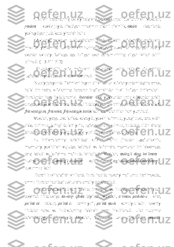 6. So‘zni predmetning asosiy belgisini izohlash orqali tushuntirish.   Masalan,
yantoq  — suvsiz joyda o‘sadigan ninasimon tikanli o‘simlik;   akula —  okeanlarda
yashaydigan juda katta yirtqich baliq.  
7.Axloqiy,   mavhum   tushunchalarni   ifoda   etuvchi   so‘zlarning   ma’nosini
misollar   yordamida   tushuntirish.   Buning   uchun   o‘quvchilar   o‘rgangan   badiiy
asardan   axloqiy   fazilatga   ega   bo‘lgan   asar   qahramonining   qilgan   ishlari   tahlil
qilinadi. (II.5.311-312)  
  Shunday   qilib,   so‘z   ma’nosini   tushuntirish   ustida   ishlash   o‘quvchilar
lug‘atini boyitadi, nutqini ravonlashtiradi.  
 Nutqiy jarayonda fikrimizni bayon qilish uchun so‘zlar yordamidagina emas,
balki   bir   necha   so‘zlarning   barqaror   bog‘lanishidan   hosil   bo‘lgan   birikmalar   -
iboralardan ham foydalanamiz.    Iboralar – ikki yoki undan ortiq so‘zlardan tarkib
topgan   va   yaxlit   ko‘chma   ma’no   ifodalaydigan   til   birligi   bo‘lib,   tilshunoslikda
frazeologizm, frazema, frazeologik birlik  kabi atamalar bilan ham yuritiladi. 
Masalan, yerga ursa ko‘kka sakraydi, yaxshi ko‘rmoq, yuragi toza, tepa sochi
tikka   bo‘lmoq,   ko‘nglida   kiri   yo‘q,   og‘ziga   tolqon   solmoq,   podadan   oldin   chang
chiqarmoq, ko‘nglini yozdi, o‘takasi yorildi, tishini tishiga qo‘ymoq. 
Bu   birikmalarning   tarkibidagi   so‘zlar   ma’no   jihatdan   uyg‘unlashib,
mazmuniy   yaxlitlikni   vujudga   keltiradi   va   ko‘pincha   mazmunan   bir   leksemaga
teng   keladi   va   ko‘chma   ma’noda   ishlatiladi.   Masalan,   qulog‘i   ding   bo‘lmoq   –
hushyor bo‘lmoq,   qovog‘i osilmoq   –   xafa bo‘lmoq,   og‘zining tanobi qochmoq   –
quvonmoq kabi. 
  Garchi   boshlang‘ich   sinflarda   ibora   haqida   nazariy   ma’lumot   berilmasada,
ammo iboralar haqidagi tushuncha amaliy tanishtiriladi. 
  Biror   narsa   va   hodisani   boshqa   bir   narsa   va   hodisaga   o‘xshatish   orqali
tasvirlab   ifodalashga   tasviriy   ifoda   deyiladi.   Masalan,   o‘rmon   podshosi   –   sher,
po‘lat   ot   –   traktor,   po‘lat   iz   –   temir   yo‘l,   po‘lat   qush   –   samolyot   kabi.  Tasviriy
ifodalar   narsa   va   hodisalarning   ikkinchi   nomi   hisoblanadi.   Ular   nutqimiz
ta’sirchanligini   ta’minlaydi.   Masalan,   Yurtimizga   uzoq   o‘lkalardan   qanotli 