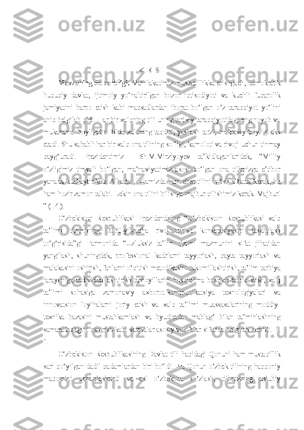  
                                                  
                                KIRISH
Mavzuning dolzarbligi.   Mamlakatimiz mustaqillikka erishgach, demokratik
huquqiy   davlat,   ijtimoiy   yo‘naltirilgan   bozor   iqtisodiyoti   va   kuchli   fuqarolik
jamiyatini   barpo   etish   kabi   maqsadlardan   iborat   bo‘lgan   o‘z   taraqqiyot   yo‘lini
aniq belgilab oldi. Har bir xalqning tili uning tarixiy taraqqiyotidagi eng noyob va
mukammal boyligidir. Tilda xalqning taqdiri, yashash tarzi, ma’naviy boyligi aks
etadi. Shu sababli har bir xalq ona tilining sofligi, kamoloti va rivoji uchun tinmay
qayg‘uradi.   Prezidentimiz     Sh.M.Mirziyoyev   ta’kidlaganlaridek,   “Milliy
o‘zligimiz   timsoli   bo‘lgan,   ma’naviyatimiz   asosi   bo‘lgan   ona   tilimizga   e’tibor
yanada kuchay tiri ladi. Albatta , oilamizda ham  chet  tilini  bilish albatta kerak, bu
ham hozir zamon talabi. Lekin ona tilini bilishga majbur qilishimiz kerak. Majbur!
” (I.4.).    
O‘zbekiston   Respublikasi   Prezidentining   “O‘zbekiston   Respublikasi   xalq
ta’limi   tizimining   2030-yilgacha   rivojlantirish   konseptsiyasini   tasdiqlash
to‘g‘risida”gi   Farmonida   “Uzluksiz   ta’lim   tizimi   mazmunini   sifat   jihatidan
yangilash,   shuningdek,   professional   kadrlarni   tayyorlash,   qayta   tayyorlash   va
malakasini oshirish, fanlarni o‘qitish metodikasini takomillashtirish, ta’lim-tarbiya
jarayoniga   individuallashtirish   tamoyillarini  bosqichma-bosqich  tatbiq  etish,   xalq
ta’limi   sohasiga   zamonaviy   axborot-kommunikatsiya   texnologiyalari   va
innovatsion   loyihalarni   joriy   etish   va   xalq   ta’limi   muassasalarining   moddiy-
texnika   bazasini   mustahkamlash   va   byudjetdan   mablag‘   bilan   ta’minlashning
samaradorligini oshirish kabi vazifalar asosiy vazifalar sifatida belgilab berildi. [I.
1.]
O‘zbekiston   Respublikasining   Davlat   tili   haqidagi   Qonuni   ham   mustaqillik
sari qo‘yilgan dadil qadamlardan biri  bo‘ldi. Bu Qonun o‘zbek tilining haqqoniy
maqomini   qonunlashtirdi   va   asl   o‘zbekona   so‘zlash,   tilimizning   uslubiy 