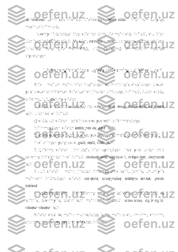 do‘stlarimiz   uchib   kela   boshladi.   O‘zbekiston   “qora   oltin” i   bilan   ham   dunyoga
mashhur bo‘lmoqda. 
  Tasviriy   ifodalardagi   bitta   so‘z   har   doim   o‘z   ma’nosida   bo‘ladi,   shu   bilan
ular iboralardan farq qiladi. Masalan,  oq   oltin   – paxta, oq rang paxtaning ochilgan
holatidagi   rangi   (o‘z   ma’nosida),   oltin   (ko‘chma)   qimmatbaho   metallga
qiyoslangan. 
    
         1.2.Boshlang‘ich ta’limda lug‘aviy birliklarning tuzilishi va turlari
So‘z   –   ma’lum   ma’no   bilan   bog‘langan   va   morfologik   shakllangan   tovush
yoki tovushlar birikmasi. So‘z tuzilish jihatdan to‘rt turga bo‘linadi, bular: sodda,
qo‘shma, juft, takroriy so‘zlar.  
1. Sodda so‘zlar bir asosdan iborat so‘zlar:   qizil, keng, shirin,aqlli, ko‘p,kam
kabi. Ular ikki xil bo‘ladi: 
a) sodda tub so‘zlar – tarkibi asos va yasovchi qo‘shimchalarga 
bo‘linmaydigan so‘zlar:  katta, yaxshi, past   kabi;  
b) sodda yasama so‘zlar – asosga yasovchi qo‘shimchalar qo‘shilishi orqali 
hosil qilingan yangi asos:  gulli, aqlli, ishli   kabi. 
2. Qo‘shma   so‘zlar   –   bir   urg‘u   bilan   aytiladigan     ikki   yoki   undan   ortiq
asosning birikishidan hosil bo‘ladi:  mehnatsevar, shirinso‘z, ertapishar, sheryurak
kabi.  
3. Juft   so‘zlar   –   ma’no   jihatdan   bir-biriga   mos   kelib,   jamlik,   umumiylik
ma’nosini   bildiradigan   so‘zlar :   oq-qora,   uzuq-yuluq,   kattayu   kichik,   pastu
baland
4.   Takroriy   so‘zlar   –   bir   so‘zning   qo‘shaloq   kelishidan   hosil   bo‘ladi   va
ko‘plik,   davomiylik,   takror   kabi   ma’nolarni   bildiradi:   uzun-uzun,   og‘ir-og‘ir,
chuqur-chuqur   kabi. 
So‘zlar   shakl   va   ma’no   munosabatiga   ko‘ra   ma’nodosh,   omonim,   sinonim,
antonim, paronim va uyadosh so‘zlarga bo‘linadi.  