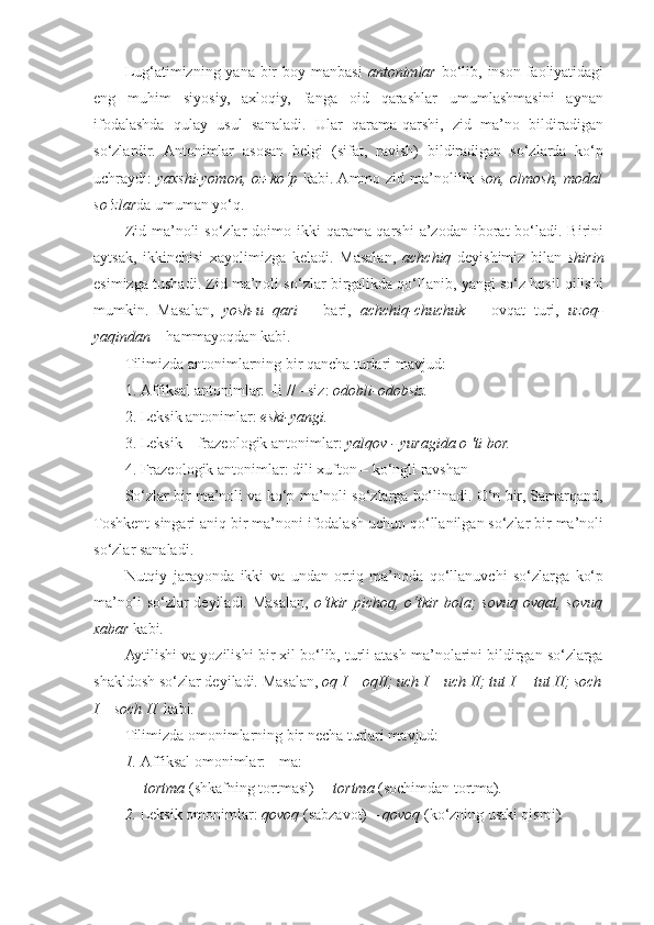 Lug‘atimizning yana bir boy manbasi   antonimlar   bo‘lib, inson faoliyatidagi
eng   muhim   siyosiy,   axloqiy,   fanga   oid   qarashlar   umumlashmasini   aynan
ifodalashda   qulay   usul   sanaladi.   Ular   qarama-qarshi,   zid   ma’no   bildiradigan
so‘zlardir.   Antonimlar   asosan   belgi   (sifat,   ravish)   bildiradigan   so‘zlarda   ko‘p
uchraydi:   yaxshi-yomon, oz-ko‘p   kabi. Ammo zid ma’nolilik   son, olmosh, modal
so‘zlar da umuman yo‘q. 
Zid  ma’noli   so‘zlar  doimo ikki   qarama-qarshi  a’zodan  iborat   bo‘ladi.  Birini
aytsak,   ikkinchisi   xayolimizga   keladi.   Masalan,   achchiq   deyishimiz   bilan   shirin
esimizga tushadi. Zid ma’noli so‘zlar birgalikda qo‘llanib, yangi so‘z hosil qilishi
mumkin.   Masalan,   yosh-u   qari   –   bari,   achchiq-chuchuk   –   ovqat   turi,   uzoq-
yaqindan  – hammayoqdan kabi. 
Tilimizda antonimlarning bir qancha turlari mavjud: 
1. Affiksal antonimlar: -li // - siz:  odobli-odobsiz. 
2. Leksik antonimlar:  eski-yangi.  
3. Leksik – frazeologik antonimlar:  yalqov - yuragida о 'ti bor.  
4. Frazeologik antonimlar: dili xufton – ko‘ngli ravshan 
So‘zlar bir ma’noli va ko‘p ma’noli so‘zlarga bo‘linadi. O‘n bir, Samarqand,
Toshkent singari aniq bir ma’noni ifodalash uchun qo‘llanilgan so‘zlar bir ma’noli
so‘zlar sanaladi. 
Nutqiy   jarayonda   ikki   va   undan   ortiq   ma’noda   qo‘llanuvchi   so‘zlarga   ko‘p
ma’noli  so‘zlar deyiladi. Masalan,   o‘tkir pichoq, o‘tkir bola; sovuq ovqat, sovuq
xabar  kabi. 
Aytilishi va yozilishi bir xil bo‘lib, turli atash ma’nolarini bildirgan so‘zlarga
shakldosh so‘zlar deyiladi. Masalan,  oq I – oqII; uch I – uch II; tut I  – tut II; soch
I – soch II   kabi. 
Tilimizda omonimlarning bir necha turlari mavjud: 
1. Affiksal omonimlar:  -ma:  
     tortma  (shkafning tortmasi) –   tortma  (sochimdan tortma) . 
2. Leksik omonimlar:  qovoq  (sabzavot) –  qovoq  (ko‘zning ustki qismi) .   