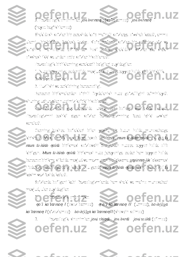 3. Frazeologik omonimlar:  jon bermoq  I (vafot etmoq) -  jon bermoq  II 
(hayot bag‘ishlamoq)    
Shakldosh so‘zlar bir qarashda ko‘p ma’noli so‘zlarga o‘xshab ketadi, ammo
ularni     bir-biridan   farqlash   lozim.   Ko‘p   ma’noli   so‘zlar   bir   so‘zning   o‘z   va
ko‘chma   ma’nolarida   qo‘llashdan   hosil   bo‘lsa,   shakldosh   so‘zlar   esa   shakli
o‘xshash ikki va undan ortiq so‘zlar hisoblanadi. 
Frazeologik birliklarning xarakterli belgilari quyidagilar: 
1. Nutq jarayoniga qadar tilda mavjudlik: nutqqa tayyor holda olib kirishlik. 
2. Ma’no butunligi. 
3. Tuzilishi va tarkibining barqarorligi. 
Barqaror   birikmalardan   o‘rinli   foydalanish   nutq   go‘zalligini   ta’minlaydi.
shuning uchun ular nutqimiz ko‘rki hisoblanadi. 
Frazeologizmlar   gap   tarkibida   uning   bir   bo‘lagi   vazifasida   keladi.
Frazeologizmni   tashkil   etgan   so‘zlar   frazeologizmning   faqat   ichki   uzvlari
sanaladi. 
Gapning   boshqa   bo‘laklari   bilan   yaxlit,   bir   butun   holda   munosabatga
kirishadi. Masalan. Vali savollarga javob berolmay,   mum tishlab qoldi . Bu gapda
mum   tishlab   qoldi   birikmasi   so‘zlovchi   tomonidan   nutqqa   tayyor   holda   olib
kirilgan.   Mum   tishlab   qoldi   birikmasi   nutq   jarayoniga   qadar   ham   tayyor   holda
barqaror birikma sifatida mavjud va mazmunan bir leksema  gapirmaslik  leksemasi
ifodalagan   ma’noga   teng   keladi.   Bu   gapda   mum   tishlab   qoldi   qismi   butun   holda
kesim vazifasida keladi. 
So‘zlarda   bo‘lgani   kabi   frazeologizmlarda   ham   shakl   va   ma’no   munosabati
mavjud, ular quyidagilar: 
1. Frazeologik omonimlar: 
  qo‘l   ko‘tarmoq   I   (ovoz   bermoq)   –   q   o‘l   ko‘tarmoq   II     (urmoq);   bosh(i)ga
ko‘tarmoq I  (e’zozlamoq) –  bosh(i)ga ko‘tarmoqII  (shovqin solmoq) 
2. Frazeologik  sinonimlar:  joni chiqdi – jon berdi – joni uzildi  (o‘lmoq) 