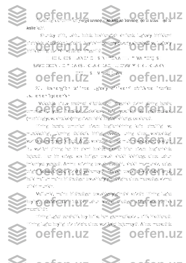 Frazeologik antonimlar:  yerga urmoq – ko‘kka ko‘tarmoq; qo‘li uzun – qo‘li
kalta  kabi. 
    Shunday   qilib,   ushbu   bobda   boshlang‘ich   sinflarda   lug‘aviy   birliklarni
o‘qitishda  o‘quvchlar  lug‘atini     boyitishning  ilmiy-nazariy ahamiyati   va lug‘aviy
birliklarning  tuzilishi va turlari  o‘rganildi.   
II BOB. BOSHLANG‘ICH SINF ‘‘ONA TILI ’’  VA  “O‘QISH
SAVODXONLIGI” DARSLIKLARIDAGI LUG‘AVIY BIRLIKLARNI
O‘QITISH METODLARI
2.1.   Boshlang‘ich   ta’limda   lug‘aviy   birliklarni   o‘qitishda   interfaol
usullardan foydalanish 
  Maktabda   o‘quv   predmeti   sifatida   tilni   o‘rganish   tizimi   tilning   barcha
tomonlarini,   yani   fonetikasi,   leksikasi,   so‘z   yasalishi   va   grammatikasi
(morfologiya va sintaksis)ning o‘zaro ichki bog‘lanishlariga asoslanadi. 
Tilning   barcha   tomonlari   o‘zaro   bog‘lanishining   ko‘p   qirraliligi   va
murakkabligi,   ularning   dialektik   birligi,   avvalo,   uning   aloqa   vositasidagi
vazifasida   namoyon   bo‘ladi.  Aloqa   vositaligi   tilning   muhim   xususiyati,   asosidir.
Bu   vazifani   tilning   har   bir   qismi   boshqa   qismlar   bilan   o‘zaro   bog‘lanishda
bajaradi.   Har   bir   so‘zga   xos   bo‘lgan   tovush   shakli   kishilarga   aloqa   uchun
imkoniyat   yaratadi.   Ammo   so‘zning   tovush   qurilishi,   shakli   mazmunsiz,   aqlga
to‘g‘ri   kelmaganidek,   o‘zicha   yashamaydi.   Istalgan   tovushlar   yig‘indisi   emas,
balki ma’lum ma’no bildiradigan tovushlar yig‘indisigina aloqa maqsadiga xizmat
qilishi mumkin. 
Ma’lumki,   ma’no   bildiradigan   tovushlar   yig‘indisi   so‘zdir.   Tilning   lug‘at
boyligi,   leksikasi   fikr   ifodalash   uchun   xizmat   qiladigan   o‘ziga   xos   qurilish
materialidir. 
Tilning lug‘ati qanchalik boy bo‘lsa ham grammatikasiz u o‘lik hisoblanadi.
Tilning   lug‘at   boyligi   o‘z-o‘zicha   aloqa   vazifasini   bajarmaydi.  Aloqa   maqsadida 