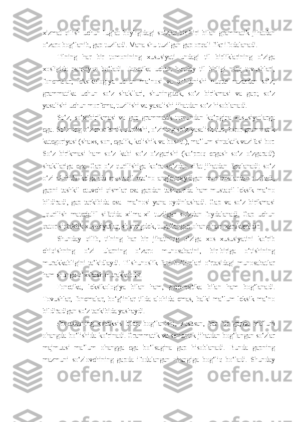 xizmat   qilish   uchun   lug‘at   boyligidagi   so‘zlar   bir-biri   bilan   grammatik   jihatdan
o‘zaro bog‘lanib, gap tuziladi. Mana shu tuzilgan gap orqali fikr ifodalanadi. 
Tilning   har   bir   tomonining   xususiyati   undagi   til   birliklarining   o‘ziga
xosligida   namoyon   bo‘ladi.   Fonetika   uchun   bunday   til   birligi   nutq   tovushlari,
fonemalar;   leksikologiya   uchun   ma’nosi   va   qo‘llanishi   nuqtai   nazardan   so‘z;
grammatika   uchun   so‘z   shakllari,   shuningdek,   so‘z   birikmasi   va   gap;   so‘z
yasalishi uchun morfema, tuzilishi va yasalishi jihatdan so‘z hisoblanadi. 
So‘z,   so‘z   birikmasi   va   gap   grammatik   tomondan   ko‘pgina   xususiyatlarga
ega. So‘zning o‘z morfemik qurilishi, o‘zining so‘z yasalish turi, biror grammatik
kategoriyasi (shaxs, son, egalik, kelishik va boshq.), ma’lum sintaktik vazifasi bor.
So‘z   birikmasi   ham   so‘z   kabi   so‘z   o‘zgarishi   (ko‘proq   ergash   so‘z   o‘zgaradi)
shakllariga   ega.   Gap   o‘z   qurilishiga   ko‘ra   so‘zdan   sifat   jihatdan   farqlanadi:   so‘z
o‘zi   alohida   kelganda   mustaqil   ma’no   anglatmaydigan   morfemalardan   tuziladi,
gapni   tashkil   etuvchi   qismlar   esa   gapdan   tashqarida   ham   mustaqil   leksik   ma’no
bildiradi,   gap   tarkibida   esa     ma’nosi   yana   oydinlashadi.   Gap   va   so‘z   birikmasi
„qurilish   materiali"   sifatida   xilma-xil   tuzilgan   so‘zdan   foydalanadi.   Gap   uchun
qator sintaktik xususiyatlar, shuningdek, tugallangan ohang ham xarakterlidir. 
Shunday   qilib,   tilning   har   bir   jihatining   o‘ziga   xos   xususiyatini   ko‘rib
chiqishning   o‘zi   ularning   o‘zaro   munosabatini,   bir-biriga   o‘tishining
murakkabligini   ta’kidlaydi.   Tilshunoslik   fani   bo‘limlari   o‘rtasidagi   munosabatlar
ham shunga o‘xshash murakkabdir. 
Fonetika,   leksikologiya   bilan   ham,   grammatika   bilan   ham   bog‘lanadi.
Tovushlar,   fonemalar,   bo‘g‘inlar   tilda   alohida   emas,   balki   ma’lum   leksik   ma’no
bildiradigan so‘z tarkibida yashaydi. 
Fonetikaning   sintaksis   bilan   bog‘lanishi,   xususan,   har   bir   gapda   ma’lum
ohangda bo‘lishida ko‘rinadi. Grammatik va semantik jihatdan bog‘langan so‘zlar
majmuasi   ma’lum   ohangga   ega   bo‘lsagina   gap   hisoblanadi.   Bunda   gapning
mazmuni   so‘zlovchining   gapda   ifodalangan   ohangiga   bog‘liq   bo‘ladi.   Shunday 