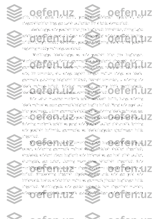 qilib,   ohang   gapda   so‘z   tartibi,   yordamchi   so‘zlardan   foydalanish,   so‘z
o‘zgartishlar bilan birga gap tuzish usullaridan biri sifatida xizmat qiladi. 
Leksikologiya so‘z yasalishi bilan jips bog‘lanadi: birinchidan, tilning lug‘at
tarkibi,   asosan,   tilda   mavjud   bo‘lgan   so‘zlardan   yangi   so‘zlar   yasalishi   hisobiga
to‘ldirilib, boyib boradi; ikkinchidan, yasalgan so‘zlarning leksik ma’nosi yasama
negizning moddiy ma’nosiga asoslanadi. 
  Morfologiya   leksikologiya   va   so‘z   yasalishi   bilan   jips   bog‘langan.
Morfologiya,   asosan,   so‘zning   grammatik   xususiyatlarini   o‘rganadi.   So‘zning
grammatik   ma’nosi   doimo   leksik   ma’nosi   bilan   birga   namoyon   bo‘ladi,   har   bir
so‘z,   bir   tomondan,   shu   so‘zga   tegishli   bo‘lgan   ma’lum   o‘ziga   xos   leksik-
grammatik   guruhning   belgilarini   bildiradi,   ikkinchi   tomondan,   u   so‘zning   o‘z
leksik   ma’nosi   bo‘ladi.   So‘zdagi   mana   shu   umumiy   birlik   morfologiyada,
leksikadan ajralmagan holda, leksika zaminida o‘rganiladi. 
So‘z   uchun   muqarrar   morfemik   tarkibi   xarakterli   bo‘lib,   bunga   so‘zning
leksik ma’nosi va qator grammatik belgilari bog‘liq bo‘ladi. Yangi so‘z qaysi usul
bilan yasalmasin, u doim grammatik shakllanadi va o‘zining leksik ma’nosiga ega
bo‘ladi. Har bir so‘z turkumida so‘z yasalishining xarakterli xususiyatlari mavjud.
So‘zning   morfemik   tarkibi   va   yangi   so‘z   yasalish   usullari   tilshunoslik   fanining
so‘z   yasalishi   bo‘limida,   grammatika   va   leksikologiyadan   ajratilmagan   holda
o‘rganiladi. 
Morfologiya   va   sintaksis   har   tomonlama   o‘zaro   bog‘lanadi.   Morfologiyada,
asosan,   so‘zlarning   grammatik   ma’nosi   va   uni   ifodalash   shakllari   o‘rganiladi;
sintaksisda   so‘zlarni   o‘zaro   bog‘lanib   so‘z   birikmasi   va   gap   hosil   qilish   usullari,
shuningdek,   gap   turlari,   ularning   mazmuni   va   ishlatilishi   o‘rganiladi.   So‘z
morfologiyada ham, sintaksisda ham o‘rganiladi, ammo o‘rganish obyekti har xil
bo‘ladi.   Sintaksisning   o‘rganish   obyekti   gapdir;   unda   so‘z   gap   yoki   so‘z
birikmasida boshqa so‘zlar  bilan ma’no va grammatik jihatdan bog‘langan holda
o‘rganiladi.   Morfologiyada   so‘z   gapdan   tashqarida   ham   o‘rganilishi   mumkin;
so‘zga   muayyan   leksik-grammatik   guruhga   kiradigan   so‘zlar   bilan   o‘zaro 