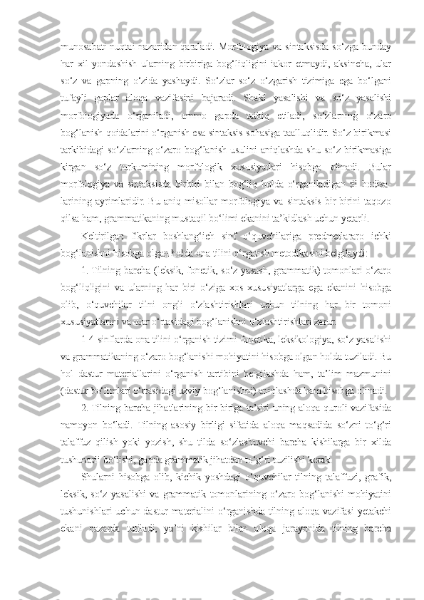 munosabati  nuqtai  nazaridan qaraladi. Morfologiya va sintaksisda so‘zga bunday
har   xil   yondashish   ularning   birbiriga   bog‘liqligini   iakor   etmaydi,   aksincha,   ular
so‘z   va   gapning   o‘zida   yashaydi.   So‘zlar   so‘z   o‘zgarish   tizimiga   ega   bo‘lgani
tufayli   gaplar   aloqa   vazifasini   bajaradi.   Shakl   yasalishi   va   so‘z   yasalishi
morfologiyada   o‘rganiladi,   ammo   gapda   tatbiq   etiladi,   so‘zlarning   o‘zaro
bog‘lanish qoidalarini o‘rganish esa sintaksis sohasiga taalluqlidir. So‘z birikmasi
tarkibidagi  so‘zlarning o‘zaro bog‘lanish usulini  aniqlashda shu so‘z birikmasiga
kirgan   so‘z   turkumining   morfologik   xususiyatlari   hisobga   olinadi.   Bular
morfologiya   va   sintaksisda   birbiri   bilan   bog‘liq   holda   o‘rganiladigan   til   hodisa -
larining   ayrimlaridir.   Bu   aniq   misollar   morfologiya   va   sintaksis   bir-birini   taqozo
qilsa ham, grammatikaning mustaqil bo‘limi ekanini ta’kidlash uchun yetarli. 
Keltirilgan   fikrlar   boshlang‘ich   sinf   o‘quvchilariga   predmetlararo   ichki
bog‘lanishni hisobga olgan holda ona tilini o‘rgatish metodikasini belgilaydi: 
1. Tilning barcha (leksik, fonetik, so‘z yasash, grammatik)  tomonlari  o‘zaro
bog‘liqligini   va   ularning   har   biri   o‘ziga   xos   xususiyatlarga   ega   ekanini   hisobga
olib,   o‘quvchilar   tilni   ongli   o‘zlashtirishlari   uchun   tilning   har   bir   tomoni
xususiyatlarini va ular o‘rtasidagi bog‘lanishni o‘zlashtirishlari zarur. 
1-4-sinflarda ona tilini o‘rganish tizimi fonetika, leksikologiya, so‘z yasalishi
va grammatikaning o‘zaro bog‘lanishi mohiyatini hisobga olgan holda tuziladi. Bu
hol   dastur   materiallarini   o‘rganish   tartibini   belgilashda   ham,   ta’lim   mazmunini
(dastur bo‘limlari o‘rtasidagi uzviy bog‘lanishni) aniqlashda ham hisobga olinadi. 
2. Tilning barcha jihatlarining bir-biriga ta’siri uning aloqa quroli vazifasida
namoyon   bo‘ladi.   Tilning   asosiy   birligi   sifatida   aloqa   maqsadida   so‘zni   to‘g‘ri
talaffuz   qilish   yoki   yozish,   shu   tilda   so‘zlashuvchi   barcha   kishilarga   bir   xilda
tushunarli bo‘lishi, gapda grammatik jihatdan to‘g‘ri tuzilishi kerak. 
Shularni   hisobga   olib,   kichik   yoshdagi   o‘quvchilar   tilning   talaffuzi,   grafik,
leksik,   so‘z   yasalishi   va   grammatik   tomonlarining   o‘zaro   bog‘lanishi   mohiyatini
tushunishlari  uchun dastur  materialini  o‘rganishda  tilning aloqa vazifasi  yetakchi
ekani   nazarda   tutiladi,   ya’ni   kishilar   bilan   aloqa   jarayonida   tilning   barcha 