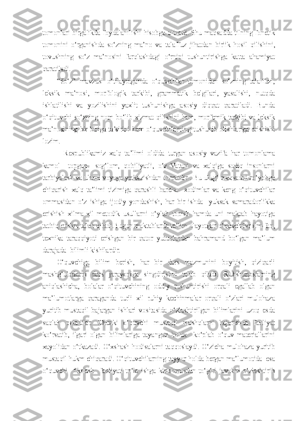 tomonlari birgalikda foydalanilishi hisobga olinadi. Shu maqsadda tilning fonetik
tomonini   o‘rganishda   so‘zning   ma’no   va   talaffuz   jihatdan   biriik   hosil   qilishini,
tovushning   so‘z   ma’nosini   farqlashdagi   o‘rnini   tushuntirishga   katta   ahamiyat
qaratiladi. 
“So‘z”   mavzusi   o‘tilayotganda   o‘quvchilar   tomonidan   so‘zning   talaffuzi,
leksik   ma’nosi,   morfologik   tarkibi,   grammatik   belgilari,   yasalishi,   nutqda
ishlatilishi   va   yozilishini   yaxlit   tushunishga   asosiy   diqqat   qaratiladi.   Bunda
o‘qituvchi  so‘zning  nom  bo‘lib  xizmat   qilishini   ham,  morfemik  tarkibi   va  leksik
ma’nosining bir-biriga ta’sirini ham o‘quvchilarning tushunib olishlariga erishishi
lozim. 
    Respublikamiz   xalq   ta’limi   oldida   turgan   asosiy   vazifa   har   tomonlama
kamol     topgan     sog‘lom,   qobiliyatli,   o‘z   Vatani   va   xalqiga   sodiq   insonlarni
tarbiyalash va ularni voyaga yetkazishdan iboratdir . Bu ulug‘ maqsadni ro‘yobga
chiqarish   xalq   ta’limi   tizimiga   qarashli   barcha     xodimlar   va   keng   o‘qituvchilar
ommasidan   o‘z   ishiga   ijodiy   yondashish,   har   bir   ishda     yuksak   samaradorlikka
erishish   xilma-xil   metodik   usullarni   o‘ylab   topish   hamda   uni   maktab   hayotiga
tatbiq etishni talab qiladi.Bugun maktablarda ta’lim olayotgan o‘quvchilar ilm-fan,
texnika   taraqqiyoti   erishgan   bir   qator   yutuqlardan   bahramand   bo‘lgan   ma’lum
darajada  bilimli kishilardir. 
O‘quvchiga   bilim   berish,   har   bir   dars   mazmunini   boyitish,   qiziqarli
mashg‘ulotlarni   dars   jarayoniga   singdirishni   talab   qiladi.   Ruhshunoslarning
aniqlashicha,   bolalar   o‘qituvchining   oddiy   tushuntirishi   orqali   egallab   olgan
ma’lumotlarga   qaraganda   turli   xil   ruhiy   kechinmalar   orqali   o‘zlari   mulohaza
yuritib   mustaqil   bajargan   ishlari   vositasida   o‘zlashtirilgan   bilimlarini   uzoq   esda
saqlab   qoladilar.   Chunki   o‘quvchi   mustaqil   mashqlarni   bajarishda   faoliyat
ko‘rsatib,   ilgari   olgan   bilimlariga   tayangan   holda     ko‘plab   o‘quv   materiallarini
xayolidan o‘tkazadi.  O‘xshash  hodisalarni  taqqoslaydi. O‘zicha  mulohaza  yuritib
mustaqil hukm chiqaradi. O‘qituvchilarning tayyor holda bergan ma’lumotida  esa
o‘quvchi     fikrlash     faoliyati   to‘la   ishga   kirishmasdan   to‘g‘ri   javobni   o‘zlashtirib 