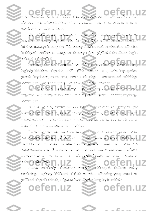 imkoniyatlaridan   kengroq   foydalanishga   mustahkam   zamin   hozirladi.   Bu   qonun
o‘zbek tilining lug‘aviy birliklarini ham chuqurroq o‘rganish sohasida yangi-yangi
vazifalarni ham belgilab berdi. 
Tilni   o‘rganayotgan   paytda,   eng     avvalo,   bizni   qurshab   turgan   narsa   va
hodisalarning   amaliy   hayotimiz   bilan   bog‘liq   bo‘lgan   turli   xil   harakati,   holatlari,
belgi va xususiyatlarining shu tilda qanday ifodalanishini, nomlanishini bilishdan
boshlaymiz. Ma’lum bir tildagi ana shunday so‘zlar   yig‘indisi shu tilning   lug‘at
tarkibini tashkil qiladi. 
Boshlang‘ich     sinf   ‘‘Ona   tili’’   va     “O‘qish   savodxonligi”   darsliklaridagi
lug‘aviy   birliklarni   o‘rganish,   tahlil     qilish     bizning     so‘z,   lug‘at   boyligimizni
yanada   boyitishga,   nutqni   aniq,   ravon   ifodalashga,     savodxonlikni   oshirishga
xizmat qiladi, o‘quvchini ijodiy fikrlashga, izlanishga o‘rgatadi.  
Shuning uchun badiiy asarlarning o‘ziga xos badiiy xususiyatlarini chuqurroq
o‘rganish   xalq   badiiy   tafakkurining   qonuniyatlarini   yanada   teranroq   anglashga
xizmat qiladi.  
Bitiruv   ishining   maqsad   va   vazifalari.   Boshlang‘ich   sinflarning   “O‘qish
savodxonligi”   darslarida,   asosan,   hikoya,   she’r,   ertak,   masal,   maqol,   doston,
rivoyat va topishmoq kabi bir qator lirik, epik janrdagi asarlar kiritilgan. Shu bilan
birga  ilmiy-ommabop  asarlar ham o‘qitiladi.  
Bu kabi turli janrdagi badiiy asarlar qurilishi, yozilish uslubi jihatidan o‘ziga
xos   xususiyatlarga   ega   bo‘lib,   ularning   o‘quvchilarga   ta’siri   ham   turlichadir.
Tabiiyki,   har   bir   janrga   oid   asar   matni   lingvistik   jihatdan   ham   o‘ziga   xos
xususiyatlarga   ega.   Shunga   ko‘ra,   turli   janrdagi   badiiy   asarlardan   lug‘aviy
birliklarni   tanlab   olish   va   tahlil   qilib   o‘qitishda   o‘qituvchidan   unga   mos   usullar
tanlash talab etiladi.  
Bitiruv   malakaviy   ishimizning   maqsadi   boshlang‘ich   sinflarda   badiiy
asarlardagi     lug‘aviy   birliklarni   o‘qitish   va   tahlil   qilishning   yangi   metod   va
yo‘llarini o‘rganib chiqish, kelgusida bu usullardan keng foydalanishdir.   