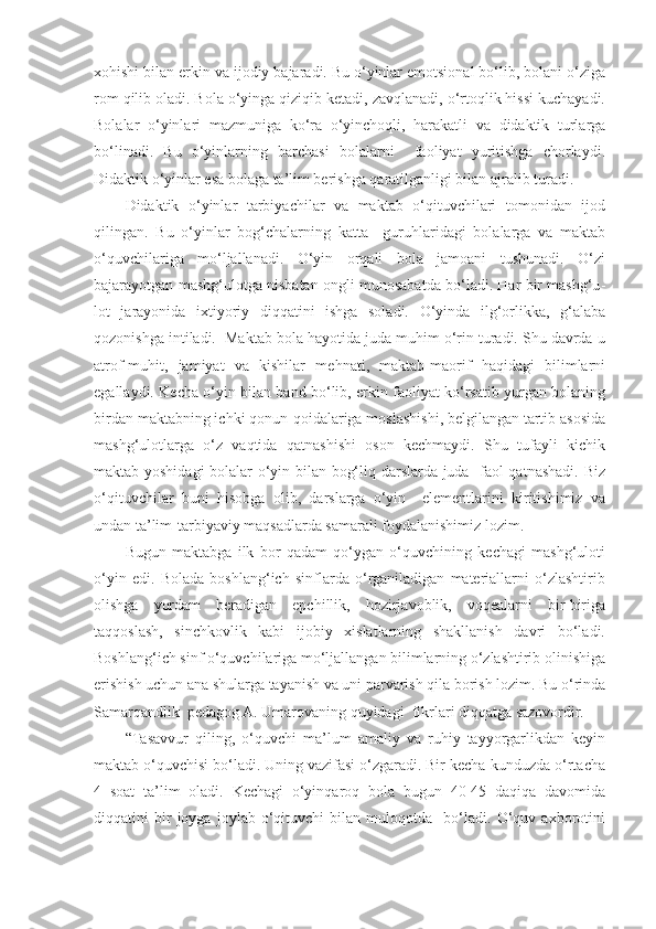 xohishi bilan erkin va ijodiy bajaradi. Bu o‘yinlar emotsional bo‘lib, bolani o‘ziga
rom qilib oladi. Bola o‘yinga qiziqib ketadi, zavqlanadi, o‘rtoqlik hissi kuchayadi.
Bolalar   o‘yinlari   mazmuniga   ko‘ra   o‘yinchoqli,   harakatli   va   didaktik   turlarga
bo‘linadi.   Bu   o‘yinlarning   barchasi   bolalarni     faoliyat   yuritishga   chorlaydi.
Didaktik o‘yinlar esa bolaga ta’lim berishga qaratilganligi bilan ajralib turadi. 
Didaktik   o‘yinlar   tarbiyachilar   va   maktab   o‘qituvchilari   tomonidan   ijod
qilingan.   Bu   o‘yinlar   bog‘chalarning   katta     guruhlaridagi   bolalarga   va   maktab
o‘quvchilariga   mo‘ljallanadi.   O‘yin   orqali   bola   jamoani   tushunadi.   O‘zi
bajarayotgan mashg‘ulotga nisbatan ongli munosabatda bo‘ladi. Har bir mashg‘u -
lot   jarayonida   ixtiyoriy   diqqatini   ishga   soladi.   O‘yinda   ilg‘orlikka,   g‘alaba
qozonishga intiladi.  Maktab bola hayotida juda muhim o‘rin turadi. Shu davrda u
atrof-muhit,   jamiyat   va   kishilar   mehnati,   maktab-maorif   haqidagi   bilimlarni
egallaydi. Kecha o‘yin bilan band bo‘lib, erkin faoliyat ko‘rsatib yurgan bolaning
birdan maktabning ichki qonun-qoidalariga moslashishi, belgilangan tartib asosida
mashg‘ulotlarga   o‘z   vaqtida   qatnashishi   oson   kechmaydi.   Shu   tufayli   kichik
maktab yoshidagi bolalar o‘yin bilan bog‘liq darslarda juda   faol qatnashadi. Biz
o‘qituvchilar   buni   hisobga   olib,   darslarga   o‘yin     elementlarini   kiritishimiz   va
undan ta’lim-tarbiyaviy maqsadlarda samarali foydalanishimiz lozim.  
Bugun   maktabga   ilk   bor   qadam   qo‘ygan   o‘quvchining   kechagi   mashg‘uloti
o‘yin   edi.   Bolada   boshlang‘ich   sinflarda   o‘rganiladigan   materiallarni   o‘zlashtirib
olishga   yordam   beradigan   epchillik,   hozirjavoblik,   voqealarni   bir-biriga
taqqoslash,   sinchkovlik   kabi   ijobiy   xislatlarning   shakllanish   davri   bo‘ladi.
Boshlang‘ich sinf o‘quvchilariga mo‘ljallangan bilimlarning o‘zlashtirib olinishiga
erishish uchun ana shularga tayanish va uni parvarish qila borish lozim. Bu o‘rinda
Samarqandlik  pedagog A. Umarovaning quyidagi  fikrlari diqqatga sazovordir. 
“Tasavvur   qiling,   o‘quvchi   ma’lum   amaliy   va   ruhiy   tayyorgarlikdan   keyin
maktab o‘quvchisi bo‘ladi. Uning vazifasi o‘zgaradi. Bir kecha-kunduzda o‘rtacha
4   soat   ta’lim   oladi.   Kechagi   o‘yinqaroq   bola   bugun   40-45   daqiqa   davomida
diqqatini   bir   joyga   joylab   o‘qituvchi   bilan   muloqotda     bo‘ladi.   O‘quv   axborotini 