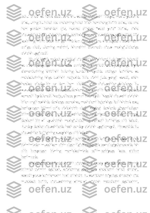 qabul   qiladi   va   idrok   etadi.  Ana   shu   vaqtda   o‘qituvchi   loqayd,   mas`uliyatsizlik
qilsa, uning bu holati  ota-onalarning holati  bilan hamohang bo‘lib qolsa, ota-ona
ham   yordam   berishdan   ojiz,   nazorat   qilishga   “vaqti   yo‘q”   bo‘lsa,   o‘sha
o‘quvchilar  bo‘sh o‘zlashtiruvchi, tartibsiz yomon o‘quvchilarga aylanadilar. O‘z
kasbining   mohir   ustasi   bo‘lgan     fidokor   o‘qituvchi   ana   shu   paytda   o‘quvchilarni
qo‘lga   oladi,   ularning   mehrini,   ishonchini   qozonadi:   o‘quv   mashg‘ulotlariga
qiziqish uyg‘otadi. 
Chunki  kichik maktab yoshidagi  o‘quvchilar  o‘yinlarni  juda berilib bajaradi
va   o‘zi   bajarayotgan   ishidan   katta   qoniqish   hosil   qiladi.   Dars   jarayoniga   o‘yin
elementlarining   kiritilishi   bolaning   kundalik   hayotida   orttirgan   ko‘nikma   va
malakalarining   ishga   tushishi   natijasida   bola   o‘zini   juda   yengil   sezadi,   erkin
harakat   qiladi,   bir   oz   dam   ham   oladi.   Ilg‘or   o‘qituvchilar   bolalarga   bu
xususiyatlaridan   kelib   chiquvchi   darslarni   tashkil   qilib   ana   shu   imkoniyatdan
samarali foydalanadi. Natija, albatta yomon bo‘lmaydi.  Negaki o‘quvchi qiziqish
bilan ongli ravishda darslarga qatnashsa, mashqlarni bajarishga faol ishtirok etsa,
berilayotgan   bilimni   to‘la   o‘zlashtirib   oladi.   Keyingi   darslarda   o‘rganiladigan
bilimlarni   egallashda   ham   o‘quvchilarning   imkoniyatlari   hisobga   olinmay,
darslarni   bir   xil   uyushtirish   mashg‘ulotlarning   zerikarli   bo‘lishiga   olib   keladi.
Bunday darslar  o‘quvchilarda hech qanday qiziqish  uyg‘otmaydi. Pirovardida  bu
o‘quvchilar faolligining susayishiga olib keladi.   
Dunyoning ilg‘or   mamlakatlari tajribasida sinab ko‘rilgan   va bugun o‘qish
tizimimizdan  mustahkam  o‘rin  olgan ilg‘or   pedagogik  texnologiyalar   asosida  ish
olib   borayotgan   bizning   mamlakatimizda   ta’lim-tarbiyaga   katta   e`tibor
berilmoqda. 
Boshlang‘ich   sinflarda   ona   tili   o‘qitishning   asosiy   vazifasi   ushbu   fanning
bilimlar   tizimini   egallash,   so‘zlarning   grammatik   shakllarini   ishlab   chiqish,
savodli yozuv ko‘nikmasini hosil qilishdir. Bu vazifalarni ro‘yobga chiqarish o‘ta
murakkab   bo‘lib,   o‘qituvchining   xilma-xil   o‘qitish   metodlarini   egallashini, 