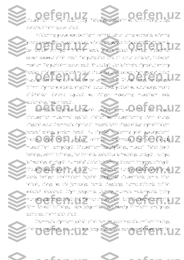 o‘quvchilarni mumkin qadar ijodiy  fikrlashga o‘rgatishni va har bir mashg‘ulotga
qiziqtira bilishni taqozo qiladi. 
Bolalarning   yozuv   savodxonligini   oshirish   uchun   uning   xotirasida   so‘zning
yorqin tasavvurini   mustahkamlash, so‘z tarkibi va gap bo‘laklarini to‘g‘ri hamda
tez   farqlash   qobiliyatini   o‘stirish   kerak.   Kichik   maktab   yoshidagi   o‘quvchilar
asosan   tasavvur   qilish   orqali   fikr   yuritadilar.   Ona   tili   qonun-qoidalari,   hodisalari
mavhum fikr yuritishni taqozo etadi. Shu tufayli ular ko‘pincha o‘ynash, jismoniy
harakat qilishga intiladilar.Amaldagi  o‘quv dasturiga asosan o‘yin mashg‘ulotlari
bugungi darslarning qurilishida tez-tez uchrab turadi. Chunki bolaga berilayotgan
bilimni  o‘yinlar  vositasida  singdirish  quruq qoida  yodlash va surunkasiga mashq
qildirishdan   qiziqroq   tuyuladi   va   o‘tilgan   mavzuning   mustahkam   esda
saqlanishiga imkon beradi. 
Grammatik   o‘yinlarni   o‘tkazish   usullari   xilma-xil   bo‘lib,   uni   maktab
o‘qituvchilari   mukammal   egallab   olishlari   va   o‘quvchilarning   o‘zini   shunga
o‘rgatish zarur. Grammatik o‘yinlar til  materiallarini o‘rgatishdagi qiyinchiliklarni
bartaraf   etishga   yordam   beradi.   Bu   o‘yinlar   bolalarning   yosh   xususiyatlarini
hisobga   olgan   holda   amalga   oshiriladi.   Grammatik   o‘yinlar   bolalarda
mustaqillikni     tarbiyalaydi.   O‘quvchilarni   tez   o‘ylashga,   mustaqil   fikrlab   javob
berishga, zehnli bo‘lishga, har bir ishda tashabbus ko‘rsatishga undaydi. Faoliyat
ko‘rsatishga chorlaydi. Bu mashg‘ulotlar bolalarning diqqatini bir yerga to‘playdi.
O‘quvchilarda   sog‘lom   musobaqa   ruhini   tug‘diradi.   Bunday   didaktik   o‘yinlar   va
ularda   berilgan   topshiriqlarni   bajarish   jarayonida   o‘quvchilarda   jamoa   bilan
ishlash,   o‘ziga   va   o‘z   jamoasiga   hamda   o‘zgalarga   hurmat-e`tiborda   bo‘lish
xislatlari   shaklanadi.   O‘yin   jarayonida   ularning   muomala   madaniyatida   ijobiy
munosabatlar tarkib topadi. Bu o‘yinlar o‘quvchilarni faollik ko‘rsatish, topqirlik,
fahm-farosatli   bo‘lishga,     dars   jarayonida   olgan   nazariy   bilimlarini   amaliyotga
taqbiq eta olishni talab qiladi. 
Grammatik o‘yinlarni tashkil qilish ham bir qator metodik omillarni hisobga
olishni taqozo etadi. Bu usulni dars jarayoniga tadbiq etar ekan o‘qituvchi har bir 