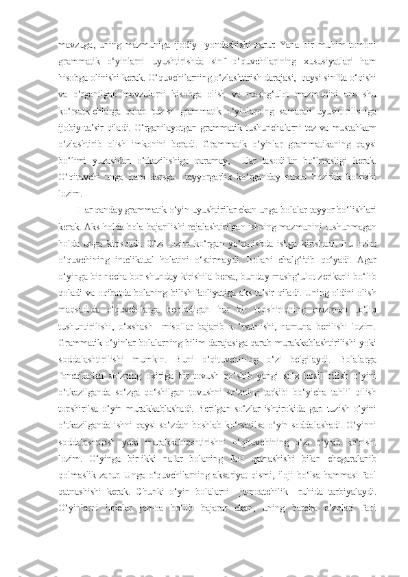 mavzuga,   uning   mazmuniga   ijodiy     yondashishi   zarur.  Yana   bir   muhim   tomoni
grammatik   o‘yinlarni   uyushtirishda   sinf   o‘quvchilarining   xususiyatlari   ham
hisobga olinishi kerak. O‘quvchilarning o‘zlashtirish darajasi,  qaysi sinfda o‘qishi
va   o‘rganilgan   mavzularni   hisobga   olish   va   mashg‘ulot   mazmunini   ana   shu
ko‘rsatkichlarga   qarab   tuzish   grammatik   o‘yinlarning   samarali   uyushtirilishiga
ijobiy ta’sir   qiladi.  O‘rganilayotgan grammatik  tushunchalarni  tez  va  mustahkam
o‘zlashtirib   olish   imkonini   beradi.   Grammatik   o‘yinlar   grammatikaning   qaysi
bo‘limi   yuzasidan   o‘tkazilishiga   qaramay,     ular   tasodifan   bo‘lmasligi   kerak.
O‘qituvchi   unga   ham   darsga     tayyorgarlik   ko‘rganday   puxta   hozirlik   ko‘rishi
lozim. 
Har qanday grammatik o‘yin uyushtirilar ekan unga bolalar tayyor bo‘lishlari
kerak. Aks holda bola bajarilishi rejalashtirilgan ishning mazmunini tushunmagan
holda   unga   kirishadi.   O‘zi   lozim   ko‘rgan   yo‘nalishda   ishga   kirishadi.   Bu   holat
o‘quvchining   inteliktual   holatini   o‘stirmaydi.   Bolani   chalg‘itib   qo‘yadi.   Agar
o‘yinga bir necha bor shunday kirishila bersa, bunday mashg‘ulot zerikarli bo‘lib
qoladi va oqibatda bolaning bilish faoliyatiga aks ta’sir qiladi. Uning oldini olish
maqsadida   o‘quvchilarga   beriladigan   har   bir   topshiriqning   mazmuni   to‘liq
tushuntirilishi,   o‘xshash     misollar   bajarib   ko‘rsatilishi,   namuna   berilishi   lozim.
Grammatik o‘yinlar bolalarning bilim darajasiga qarab murakkablashtirilishi yoki
soddalashtirilishi   mumkin.   Buni   o‘qituvchining   o‘zi   belgilaydi.   Bolalarga
fonetikadan   so‘zning   oxiriga   bir   tovush   qo‘shib   yangi   so‘z   hosil   qilish   o‘yini
o‘tkazilganda   so‘zga   qo‘shilgan   tovushni   so‘zning   tarkibi   bo‘yicha   tahlil   qilish
topshirilsa   o‘yin   murakkablashadi.   Berilgan   so‘zlar   ishtirokida   gap   tuzish   o‘yini
o‘tkazilganda ishni qaysi so‘zdan boshlab ko‘rsatilsa o‘yin soddalashadi. O‘yinni
soddalashtirish   yoki   murakkablashtirishni   o‘qituvchining   o‘zi   o‘ylab   ko‘rishi
lozim.   O‘yinga   bir-ikki   nafar   bolaning   faol   qatnashishi   bilan   chegaralanib
qolmaslik zarur. Unga o‘quvchilarning aksariyat qismi, iloji bo‘lsa hammasi  faol
qatnashishi   kerak.   Chunki   o‘yin   bolalarni     jamoatchilik     ruhida   tarbiyalaydi.
O‘yinlarni   bolalar   jamoa   bo‘lib   bajarar   ekan,   uning   barcha   a’zolari   faol 