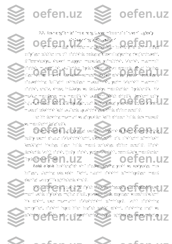 2.2. Boshlang‘ich ta’limda rang-tus va miqdor bildiruvchi lug‘aviy
birliklarning tahlil  usullari
            Ta’lim tizimidagi islohotlar munosabati bilan boshlang‘ich ta’lim oldiga
qo‘yilgan   talablar   ona   tili   o‘qitishda   pedagogik   texnologiyaning   rivojlantiruvchi,
differensiatsiya,   shaxsni   muayyan   maqsadga   yo‘naltirish,   izlanish,   muammoli
o‘qitish,   mustaqil   ish   usullaridan   foydalanishni   taqozo   etmoqda.   Shuni   hisobga
olgan   holda   ona   tili   darslarini   samarali   tashkil   etishga   yordam   beradigan,
o‘quvchining   faolligini   oshiradigan   mustaqil   ish,   yarim   izlanishli   muammoli
o‘qitish,   analiz,   sintez,   induksiya   va   deduksiya   metodlaridan   foydalandik.   Biz
mazkur   metodlarga   mos   metodik   ish   usullarini   ishlab   chiqdik.   Darslarni   aqliy
hujum, mustaqil tahlil, ta’limiy o‘yin, turli ko‘rinishdagi yozma ishlar, o‘z bilimini
mustaqil tekshirish kabi usullarda uyushtirishga alohida e’tibor qaratildi. 
Har   bir   darsning   mazmuni   va   g‘oyasidan   kelib   chiqqan   holda   dars   maqsadi
va metodlarini belgiladik. 
O‘qish   darslarida   turli   janrdagi   asarlarni   o‘rganishda   ham   o‘quvchilarning
badiiy   asarni   chuqur   o‘zlashtirishlarini,   asarni   tahlil   qila   olishlarini   ta’minlashi
kerakligini   hisobga   olgan   holda   metod   tanlashga   e’tibor   qaratildi.   O‘qish
darslarida   izohli   o‘qish,   ijodiy   o‘qish,   yarim   izlanishli,   reproduktiv   metodlardan
foydalanish mumkin. 
Izohli   o‘qish   boshlang‘ich   sinf   o‘quvchilarining   yoshi   va   saviyasiga   mos
bo‘lgan,   ularning   asta-sekin   fikrini,   nutqini   o‘sishini   ta’minlaydigan   metod
ekanligi uzoq yillik tajribalarda sinaldi. 
Izohli   o‘qish   ongli,   tushunib,   o‘ylab   o‘qishga   o‘rgatadi,   u   o‘qilayotgan   asar
matni  ustida o‘ylashga  majbur  qiladi, yozuvchi  ifoda etayotgan voqeahodisalarni
his   etishni,   asar   mazmunini   o‘zlashtirishni   ta’minlaydi.   Izohli   o‘qishning
tamoyillari,   o‘qishni   hayot   bilan   bog‘lab   tashkil   etishni,   o‘qishning   ongli   va
ta’sirchan   bo‘lishi   uchun   o‘quvchilarning   hayot   tajribasiga,   taassurotlariga 