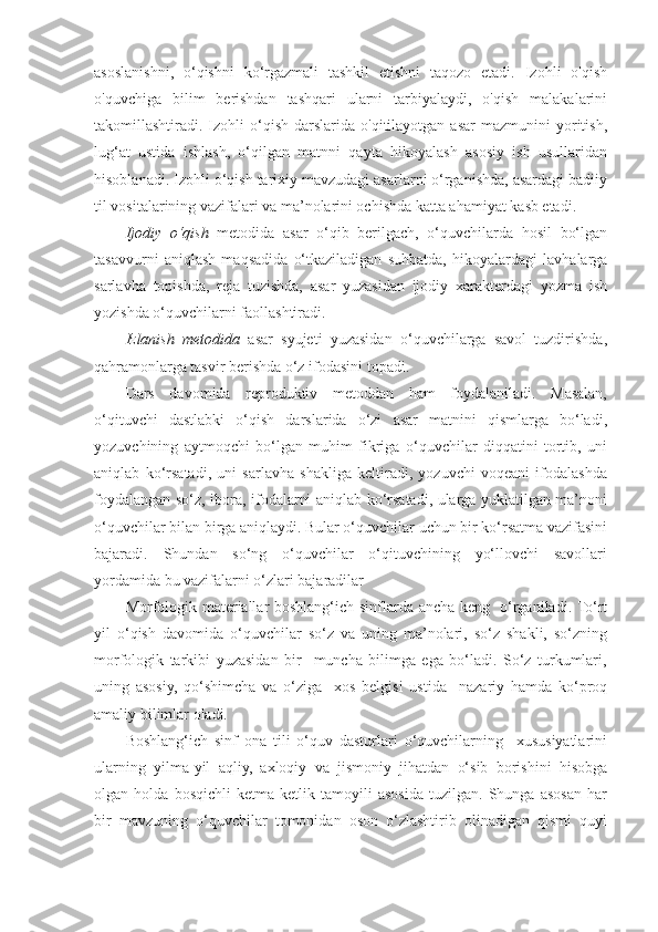 asoslanishni,   o‘qishni   ko‘rgazmali   tashkil   etishni   taqozo   etadi.   Izohli   о'qish
о'quvchiga   bilim   berishdan   tashqari   ularni   tarbiyalaydi,   о'qish   malakalarini
takomillashtiradi.  Izohli  o‘qish  darslarida  о'qitilayotgan  asar   mazmunini   yoritish,
lug‘at   ustida   ishlash,   o‘qilgan   matnni   qayta   hikoyalash   asosiy   ish   usullaridan
hisoblanadi. Izohli o‘qish tarixiy mavzudagi asarlarni o‘rganishda, asardagi badiiy
til vositalarining vazifalari va ma’nolarini ochishda katta ahamiyat kasb etadi. 
Ijodiy   o‘qish   metodida   asar   o‘qib   berilgach,   o‘quvchilarda   hosil   bo‘lgan
tasavvurni   aniqlash   maqsadida   o‘tkaziladigan   suhbatda,   hikoyalardagi   lavhalarga
sarlavha   topishda,   reja   tuzishda,   asar   yuzasidan   ijodiy   xarakterdagi   yozma   ish
yozishda o‘quvchilarni faollashtiradi. 
Izlanish   metodida   asar   syujeti   yuzasidan   o‘quvchilarga   savol   tuzdirishda,
qahramonlarga tasvir berishda o‘z ifodasini topadi. 
Dars   davomida   reproduktiv   metoddan   ham   foydalaniladi.   Masalan,
o‘qituvchi   dastlabki   o‘qish   darslarida   o‘zi   asar   matnini   qismlarga   bo‘ladi,
yozuvchining   aytmoqchi   bo‘lgan   muhim   fikriga   o‘quvchilar   diqqatini   tortib,   uni
aniqlab   ko‘rsatadi,   uni   sarlavha   shakliga   keltiradi,   yozuvchi   voqeani   ifodalashda
foydalangan so‘z, ibora, ifodalarni aniqlab ko‘rsatadi, ularga yuklatilgan ma’noni
o‘quvchilar bilan birga aniqlaydi. Bular o‘quvchilar uchun bir ko‘rsatma vazifasini
bajaradi.   Shundan   so‘ng   o‘quvchilar   o‘qituvchining   yo‘llovchi   savollari
yordamida bu vazifalarni o‘zlari bajaradilar 
Morfologik materiallar boshlang‘ich sinflarda ancha keng   o‘rganiladi. To‘rt
yil   o‘qish   davomida   o‘quvchilar   so‘z   va   uning   ma’nolari,   so‘z   shakli,   so‘zning
morfologik   tarkibi   yuzasidan   bir     muncha   bilimga   ega   bo‘ladi.   So‘z   turkumlari,
uning   asosiy,   qo‘shimcha   va   o‘ziga     xos   belgisi   ustida     nazariy   hamda   ko‘proq
amaliy bilimlar oladi. 
Boshlang‘ich   sinf   ona   tili   o‘quv   dasturlari   o‘quvchilarning     xususiyatlarini
ularning   yilma-yil   aqliy,   axloqiy   va   jismoniy   jihatdan   o‘sib   borishini   hisobga
olgan   holda   bosqichli   ketma-ketlik   tamoyili   asosida   tuzilgan.   Shunga   asosan   har
bir   mavzuning   o‘quvchilar   tomonidan   oson   o‘zlashtirib   olinadigan   qismi   quyi 